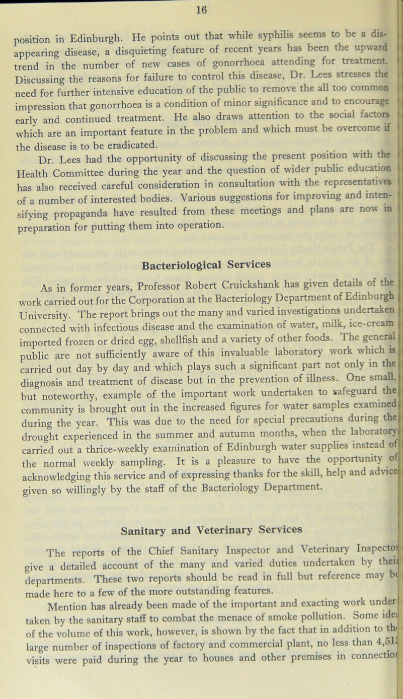 position in Edinburgh. He points out that while syphilis seems to be a dis- appearing disease, a disquieting feature of recent years has been the upward trend in the number of new cases of gonorrhoea attending for treatment. Discussing the reasons for failure to control this disease, Dr. Lees stresses the need for further intensive education of the public to remove the all too common I impression that gonorrhoea is a condition of minor significance and to encourage early and continued treatment. He also draws attention to the social factors > which are an important feature in the problem and which must be overcome if I the disease is to be eradicated. _ I Dr. Lees had the opportunity of discussing the present position with the ' Health Committee during the year and the question of wider public education has also received careful consideration in consultation with the representatives j of a number of interested bodies. Various suggestions for improving and inten- j sifying propaganda have resulted from these meetings and plans are now in preparation for putting them into operation. Bacteriological Services As in former years, Professor Robert Cruickshank has given details of the work carried out for the Corporation at the Bacteriology Department of Edinburgh University. The report brings out the many and varied investigations undertaken ; connected with infectious disease and the examination of water, milk, ice-cream j imported frozen or dried egg, shellfish and a variety of other foods. The general public are not sufficiently aware of this invaluable laboratory work which is : carried out day by day and which plays such a significant part not only in the j diagnosis and treatment of disease but in the prevention of illness. One small, | but noteworthy, example of the important work undertaken to safeguard the community is brought out in the increased figures for water samples examined J during the year. This was due to the need for special precautions during the drought experienced in the summer and autumn months, when the laboratory carried out a thrice-weekly examination of Edinburgh water supplies instead of the normal weekly sampling. It is a pleasure to have the opportunity of ; acknowledging this service and of expressing thanks for the skill, help and advice j given so willingly by the staff of the Bacteriology Department. Sanitary and Veterinary Services The reports of the Chief Sanitary Inspector and Veterinary Inspectoi give a detailed account of the many and varied duties undertaken by then departments. These two reports should be read in full but reference may be made here to a few of the more outstanding features. Mention has already been made of the important and exacting work under taken by the sanitary staff to combat the menace of smoke pollution. Some ide; of the volume of this work, however, is shown by the fact that in addition to th< large number of inspections of factory and commercial plant, no less than 4,51. visits were paid during the year to houses and other premises in connectioi