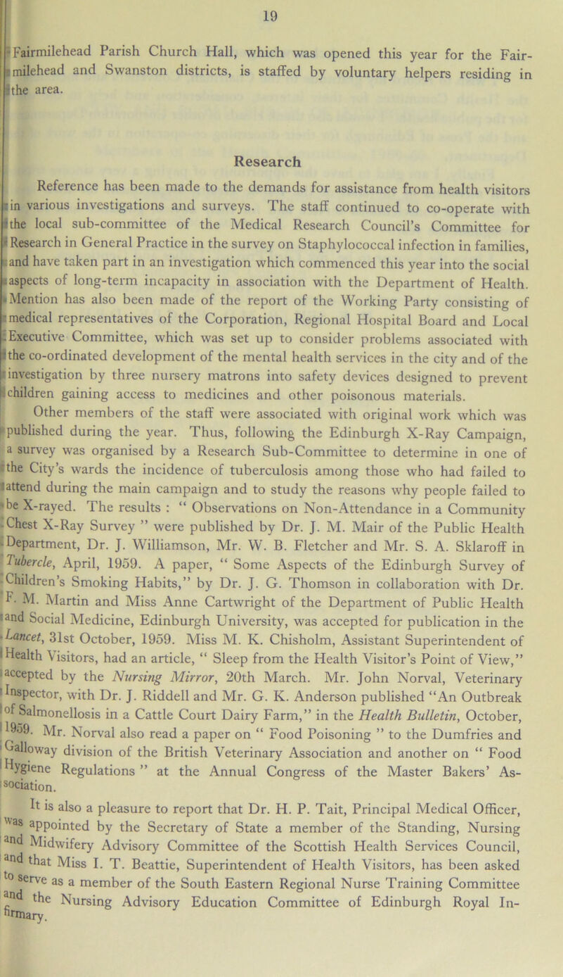 Fairmilehead Parish Church Hall, which was opened this year for the Fair- milehead and Swanston districts, is staffed by voluntary helpers residing in the area. Research Reference has been made to the demands for assistance from health visitors tin various investigations and surveys. The staff continued to co-operate with I the local sub-committee of the Medical Research Council’s Committee for I Research in General Practice in the survey on Staphylococcal infection in families, and have taken part in an investigation which commenced this year into the social -aspects of long-term incapacity in association with the Department of Health. • Mention has also been made of the report of the Working Party consisting of r.medical representatives of the Corporation, Regional Hospital Board and Local : Executive Committee, which was set up to consider problems associated with ithe co-ordinated development of the mental health services in the city and of the investigation by three nursery matrons into safety devices designed to prevent children gaining access to medicines and other poisonous materials. Other members of the staff were associated with original work which was published during the year. Thus, following the Edinburgh X-Ray Campaign, Ea survey was organised by a Research Sub-Committee to determine in one of the City’s wards the incidence of tuberculosis among those who had failed to lattend during the main campaign and to study the reasons why people failed to »be X-rayed. The results : “ Observations on Non-Attendance in a Community -Chest X-Ray Survey ” were published by Dr. J. M. Mair of the Public Health -Department, Dr. J. Williamson, Mr. W. B. Fletcher and Mr. S. A. Sklaroff in Tubercle, April, 1959. A paper, “ Some Aspects of the Edinburgh Survey of Children’s Smoking Habits,” by Dr. J. G. Thomson in collaboration with Dr. F- M. Martin and Miss Anne Cartwright of the Department of Public Health iand Social Medicine, Edinburgh University, was accepted for publication in the ■Lancet, 31st October, 1959. Miss M. K. Chisholm, Assistant Superintendent of 'Health Visitors, had an article, “ Sleep from the Health Visitor’s Point of View,” ■ accepted by the Nursing Mirror, 20th March. Mr. John Norval, Veterinary iInspector, with Dr. J. Riddell and Mr. G. K. Anderson published “An Outbreak I°f Salmonellosis in a Cattle Court Dairy Farm,” in the Health Bulletin, October, | *959. Mr. Norval also read a paper on “ Food Poisoning ” to the Dumfries and 'Galloway division of the British Veterinary Association and another on “ Food hygiene Regulations ” at the Annual Congress of the Master Bakers’ As- sociation. It is also a pleasure to report that Dr. H. P. Tait, Principal Medical Officer, Was aPPointed by the Secretary of State a member of the Standing, Nursing l3n Midwifery Advisory Committee of the Scottish Health Services Council, and that Miss I. T. Beattie, Superintendent of Health Visitors, has been asked serve as a member of the South Eastern Regional Nurse Training Committee an the Nursing Advisory Education Committee of Edinburgh Royal In- titulary.