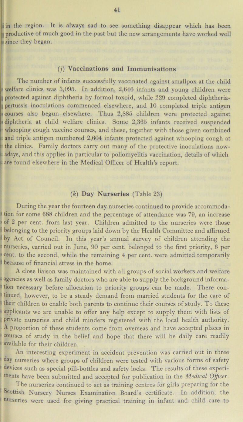 U in the region. It is always sad to see something disappear which has been a productive of much good in the past but the new arrangements have worked well I since they began. (j) Vaccinations and Immunisations The number of infants successfully vaccinated against smallpox at the child ' welfare clinics was 3,095. In addition, 2,646 infants and young children were I protected against diphtheria by formol toxoid, while 229 completed diphtheria- pertussis inoculations commenced elsewhere, and 10 completed triple antigen courses also begun elsewhere. Thus 2,885 children were protected against diphtheria at child welfare clinics. Some 2,365 infants received suspended whooping cough vaccine courses, and these, together with those given combined and triple antigen numbered 2,604 infants protected against whooping cough at the clinics. Family doctors carry out many of the protective inoculations now- adays, and this applies in particular to poliomyelitis vaccination, details of which are found elsewhere in the Medical Officer of Health’s report. (k) Day Nurseries (Table 23) During the year the fourteen day nurseries continued to provide accommoda- * tion for some 688 children and the percentage of attendance was 79, an increase * of 2 per cent, from last year. Children admitted to the nurseries were those ; belonging to the priority groups laid down by the Health Committee and affirmed by Act of Council. In this year’s annual survey of children attending the a nurseries, carried out in June, 90 per cent, belonged to the first priority, 6 per «cent, to the second, while the remaining 4 per cent, were admitted temporarily 1 because of financial stress in the home. A close liaison was maintained with all groups of social workers and welfare s agencies as well as family doctors who are able to supply the background informa- 1 tion necessary before allocation to priority groups can be made. There con- 1 tinued, however, to be a steady demand from married students for the care of l their children to enable both parents to continue their courses of study. To these * applicants we are unable to offer any help except to supply them with lists of ] private nurseries and child minders registered with the local health authority. * A proportion of these students come from overseas and have accepted places in 1 courses of study in the belief and hope that there will be daily care readily ; available for their children. An interesting experiment in accident prevention was carried out in three day nurseries where groups of children were tested with various forms of safety ' devices such as special pill-bottles and safety locks. The results of these experi- ments have been submitted and accepted for publication in the Medical Officer. The nurseries continued to act as training centres for girls preparing for the * Scottish Nursery Nurses Examination Board’s certificate. In addition, the nurseries were used for giving practical training in infant and child care to
