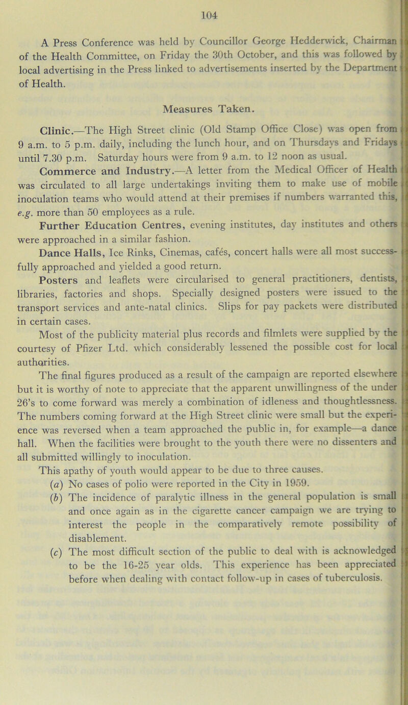 A Press Conference was held by Councillor George Iiedderwick, Chairman of the Health Committee, on Friday the 30th October, and this was followed by local advertising in the Press linked to advertisements inserted by the Department of Health. Measures Taken. Clinic—The High Street clinic (Old Stamp Office Close) was open from 9 a.m. to 5 p.m. daily, including the lunch hour, and on Thursdays and Fridays until 7.30 p.m. Saturday hours were from 9 a.m. to 12 noon as usual. Commerce and Industry—A letter from the Medical Officer of Health was circulated to all large undertakings inviting them to make use of mobile inoculation teams who would attend at their premises if numbers warranted this, e.g. more than 50 employees as a rule. Further Education Centres, evening institutes, day institutes and others were approached in a similar fashion. Dance Halls, Ice Rinks, Cinemas, cafes, concert halls were all most success- | fully approached and yielded a good return. Posters and leaflets were circularised to general practitioners, dentists, libraries, factories and shops. Specially designed posters were issued to the transport services and ante-natal clinics. Slips for pay packets were distributed in certain cases. Most of the publicity material plus records and filmlets were supplied by the \ courtesy of Pfizer Ltd. which considerably lessened the possible cost for local authorities. The final figures produced as a result of the campaign are reported elsewhere but it is worthy of note to appreciate that the apparent unwillingness of the under 26’s to come forward was merely a combination of idleness and thoughtlessness, j The numbers coming forward at the High Street clinic were small but the experi- ence was reversed when a team approached the public in, for example—a dance hall. When the facilities were brought to the youth there were no dissenters and all submitted willingly to inoculation. This apathy of youth would appear to be due to three causes. (a) No cases of polio were reported in the City in 1959. (b) The incidence of paralytic illness in the general population is small i and once again as in the cigarette cancer campaign we are trying to interest the people in the comparatively remote possibility of disablement. (c) The most difficult section of the public to deal with is acknowledged > to be the 16-25 year olds. This experience has been appreciated before when dealing with contact follow-up in cases of tuberculosis.