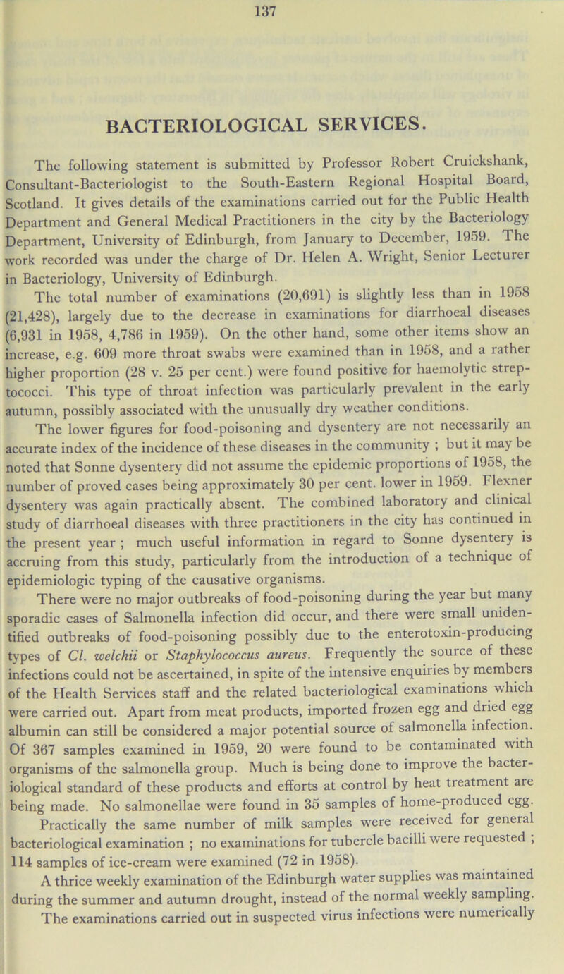 BACTERIOLOGICAL SERVICES. The following statement is submitted by Professor Robert Cruickshank, Consultant-Bacteriologist to the South-Eastern Regional Hospital Board, Scotland. It gives details of the examinations carried out for the Public Health Department and General Medical Practitioners in the city by the Bacteriology Department, University of Edinburgh, from January to December, 1959. The work recorded was under the charge of Dr. Helen A. Wright, Senior Lecturer in Bacteriology, University of Edinburgh. The total number of examinations (20,691) is slightly less than in 1958 (21,428), largely due to the decrease in examinations for diarrhoeal diseases (6,931 in 1958, 4,786 in 1959). On the other hand, some other items show an increase, e.g. 609 more throat swabs were examined than in 1958, and a rather higher proportion (28 v. 25 per cent.) were found positive for haemolytic strep- tococci. This type of throat infection was particularly prevalent in the eaily autumn, possibly associated with the unusually dry weather conditions. The lower figures for food-poisoning and dysentery are not necessarily an accurate index of the incidence of these diseases in the community ; but it may be noted that Sonne dysentery did not assume the epidemic proportions ot 1958, the number of proved cases being approximately 30 per cent, lower in 1959. Flexner dysentery was again practically absent. The combined laboratory and clinical study of diarrhoeal diseases with three practitioners in the city has continued in the present year ; much useful information in regard to Sonne dysentery is accruing from this study, particularly from the introduction of a technique of epidemiologic typing of the causative organisms. There were no major outbreaks of food-poisoning during the year but many sporadic cases of Salmonella infection did occur, and there were small uniden- tified outbreaks of food-poisoning possibly due to the enterotoxin-producing types of Cl. welchii or Staphylococcus aureus. Frequently the source of these infections could not be ascertained, in spite of the intensive enquiries by members of the Health Services staff and the related bacteriological examinations which were carried out. Apart from meat products, imported frozen egg and dried egg albumin can still be considered a major potential source of salmonella infection. Of 367 samples examined in 1959, 20 were found to be contaminated with organisms of the salmonella group. Much is being done to improve the bactei- iological standard of these products and efforts at control by heat treatment are being made. No salmonellae were found in 35 samples of home-produced egg. Practically the same number of milk samples were received for general bacteriological examination ; no examinations for tubercle bacilli were requested , 114 samples of ice-cream were examined (72 in 1958). A thrice weekly examination of the Edinburgh water supplies was maintained during the summer and autumn drought, instead of the normal weekly sampling. The examinations carried out in suspected virus infections were numerically