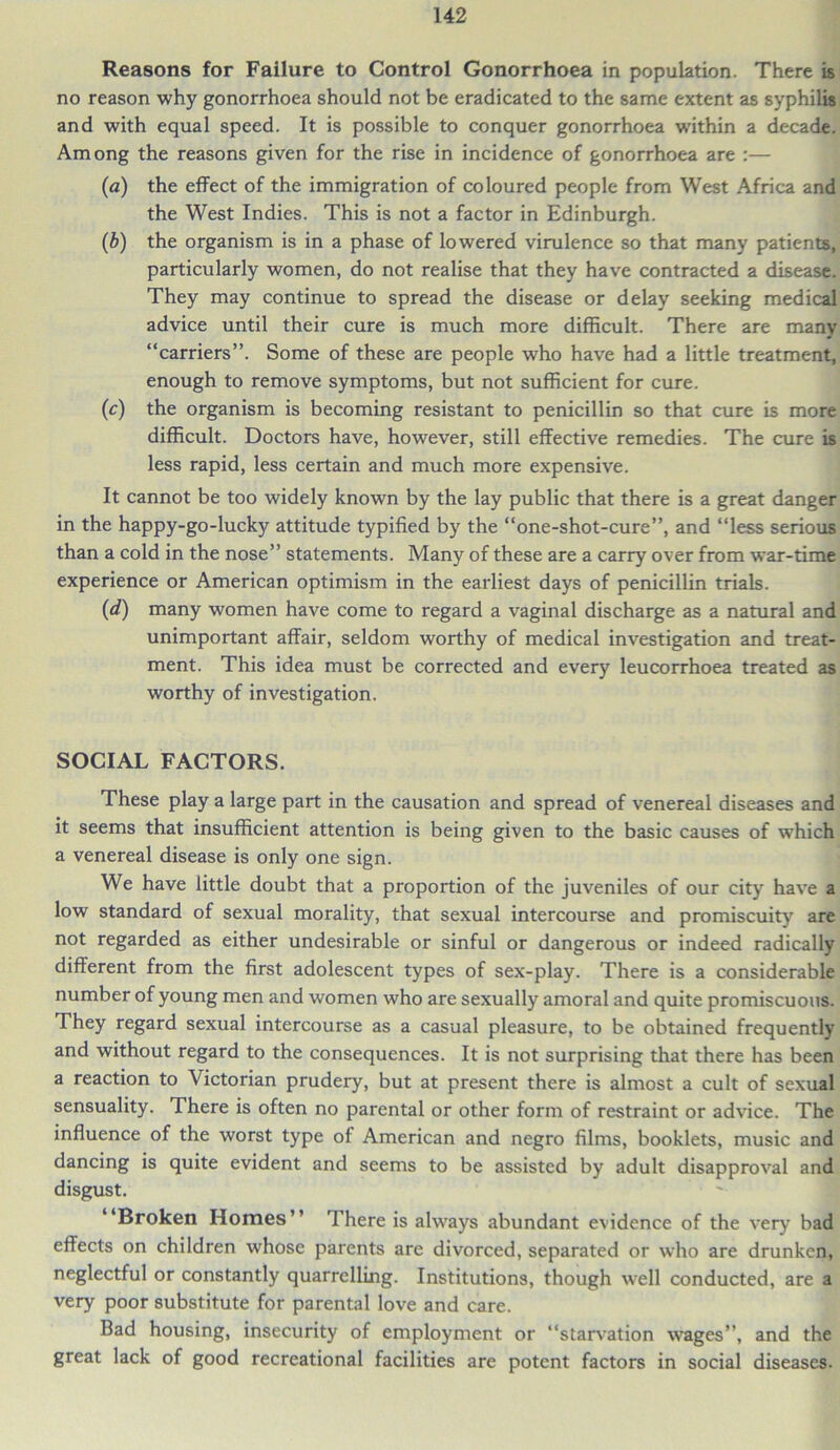 Reasons for Failure to Control Gonorrhoea in population. There is no reason why gonorrhoea should not be eradicated to the same extent as syphilis and with equal speed. It is possible to conquer gonorrhoea within a decade. Among the reasons given for the rise in incidence of gonorrhoea are :— (a) the effect of the immigration of coloured people from West Africa and the West Indies. This is not a factor in Edinburgh. (b) the organism is in a phase of lowered virulence so that many patients, particularly women, do not realise that they have contracted a disease. They may continue to spread the disease or delay seeking medical advice until their cure is much more difficult. There are many “carriers”. Some of these are people who have had a little treatment, enough to remove symptoms, but not sufficient for cure. (c) the organism is becoming resistant to penicillin so that cure is more difficult. Doctors have, however, still effective remedies. The cure is less rapid, less certain and much more expensive. It cannot be too widely known by the lay public that there is a great danger in the happy-go-lucky attitude typified by the “one-shot-cure”, and “less serious than a cold in the nose” statements. Many of these are a carry over from war-time experience or American optimism in the earliest days of penicillin trials. (d) many women have come to regard a vaginal discharge as a natural and unimportant affair, seldom worthy of medical investigation and treat- ment. This idea must be corrected and every leucorrhoea treated as worthy of investigation. SOCIAL FACTORS. These play a large part in the causation and spread of venereal diseases and it seems that insufficient attention is being given to the basic causes of which a venereal disease is only one sign. We have little doubt that a proportion of the juveniles of our city have a low standard of sexual morality, that sexual intercourse and promiscuity are not regarded as either undesirable or sinful or dangerous or indeed radically different from the first adolescent types of sex-play. There is a considerable number of young men and women who are sexually amoral and quite promiscuous. They regard sexual intercourse as a casual pleasure, to be obtained frequently and without regard to the consequences. It is not surprising that there has been a reaction to Victorian prudery, but at present there is almost a cult of sexual sensuality. There is often no parental or other form of restraint or advice. The influence of the worst type of American and negro films, booklets, music and dancing is quite evident and seems to be assisted by adult disapproval and disgust. ‘Broken Homes There is always abundant evidence of the very bad effects on children whose parents are divorced, separated or who are drunken, neglectful or constantly quarrelling. Institutions, though well conducted, are a very poor substitute for parental love and care. Bad housing, insecurity of employment or “starvation wages”, and the great lack of good recreational facilities are potent factors in social diseases.