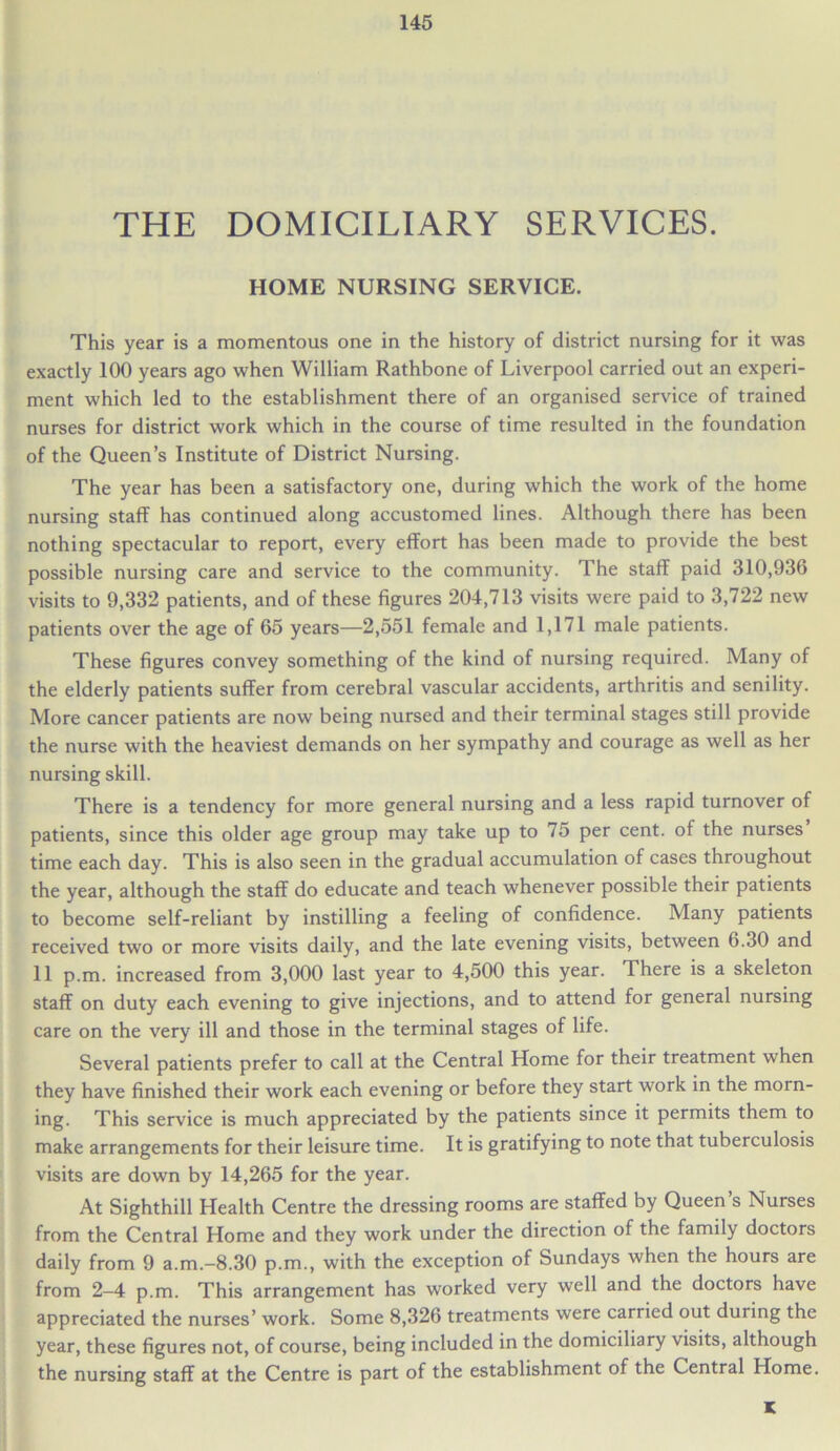 THE DOMICILIARY SERVICES. HOME NURSING SERVICE. This year is a momentous one in the history of district nursing for it was exactly 100 years ago when William Rathbone of Liverpool carried out an experi- ment which led to the establishment there of an organised service of trained nurses for district work which in the course of time resulted in the foundation of the Queen’s Institute of District Nursing. The year has been a satisfactory one, during which the work of the home nursing staff has continued along accustomed lines. Although there has been nothing spectacular to report, every effort has been made to provide the best possible nursing care and service to the community. The staff paid 310,936 visits to 9,332 patients, and of these figures 204,713 visits were paid to 3,722 new patients over the age of 65 years—2,551 female and 1,171 male patients. These figures convey something of the kind of nursing required. Many of the elderly patients suffer from cerebral vascular accidents, arthritis and senility. More cancer patients are now being nursed and their terminal stages still provide the nurse with the heaviest demands on her sympathy and courage as well as her nursing skill. There is a tendency for more general nursing and a less rapid turnover of patients, since this older age group may take up to 75 per cent, of the nurses time each day. This is also seen in the gradual accumulation of cases throughout the year, although the staff do educate and teach whenever possible their patients to become self-reliant by instilling a feeling of confidence. Many patients received two or more visits daily, and the late evening visits, between 6.30 and 11 p.m. increased from 3,000 last year to 4,500 this year. There is a skeleton staff on duty each evening to give injections, and to attend for general nursing care on the very ill and those in the terminal stages of life. Several patients prefer to call at the Central Home for their treatment when they have finished their work each evening or before they start work in the morn- ing. This service is much appreciated by the patients since it permits them to make arrangements for their leisure time. It is gratifying to note that tuberculosis visits are down by 14,265 for the year. At Sighthill Health Centre the dressing rooms are staffed by Queen’s Nurses from the Central Home and they work under the direction of the family doctors daily from 9 a.m.-8.30 p.m., with the exception of Sundays when the hours are from 2-4 p.m. This arrangement has worked very well and the doctors have appreciated the nurses’ work. Some 8,326 treatments were carried out during the year, these figures not, of course, being included in the domiciliary visits, although the nursing staff at the Centre is part of the establishment of the Central Home. K