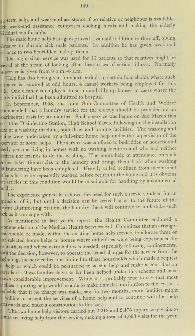 eg-term help, and week-end assistance if no relative or neighbour is available, fcch week-end assistance comprises cooking meals and making the elderly iividual comfortable. The male home help has again proved a valuable addition to the staff, giving distance to chronic sick male patients. In addition he has given week-end f istance to two bedridden male patients. The night-sitter service was used for 10 patients so that relatives might be sieved of the strain of looking after these cases of serious illness. Normally is service is given from 8 p.m.-6 a.m. Help has also been given for short periods to certain households where such distance is required at odd hours, 4 casual workers being employed for this Lrk. One cleaner is employed to scrub and tidy up houses in cases where the ^derly individual has been admitted to hospital. In September, 1958, the Joint Sub-Committee of Health and Welfare (commended that a laundry service for the elderly should be provided on an Lperimental basis for six months. Such a service was begun on 2nd March this i ir at the Disinfecting Station, High School Yards, following on the installation ere of a washing machine, spin drier and ironing facilities. The washing and ■ning were undertaken by a full-time home help under the supervision of the apervisor of home helps. The service was confined to bedridden or housebound tlerly persons living in homes with no washing facilities and who had neither latives nor friends to do the washing. The home help in attendance on such •rsons takes the articles to the laundry and brings them back when washing Id laundering have been completed. Heavily soiled bedlinen from incontinent atients has to be repeatedly washed before return to the home and it is obvious nt articles in this condition would be unsuitable for handling by a commercial •ndry. The experience gained has shown the need for such a service, indeed tor an ipansion of it, but until a decision can be arrived at as to the future of the resent Disinfecting Station, the laundry there will continue to undertake such T>rk as it can cope with. As mentioned in last year’s report, the Health Committee endorsed a commendation of the Medical Health Services Sub-Committee that an arrange- ent should be made, within the existing home help service, to allocate three or Jr selected home helps to homes where difficulties were being experienced by *e mothers and where extra help was needed, especially following confinements, lith the decision, however, to operate the usual charges for the service from the !ginning, the service became limited to those households which made a request ‘ help or which could be persuaded to accept help and make a contribution wards it. Two families have so far been helped under this scheme and have •own considerable improvement. While it is probably true to say that most milies requiring help would be able to make a small contribution to the cost it is Fbable that if no charge was made, say for two months, more families might willing to accept the services of a home help and to continue with her help :rwards and make a contribution to the cost. The two home help visitors carried out 2,218 and 2,4/5 supervisory visits to rmes receiving help from the service, making a total of 4,693 visits for the year.