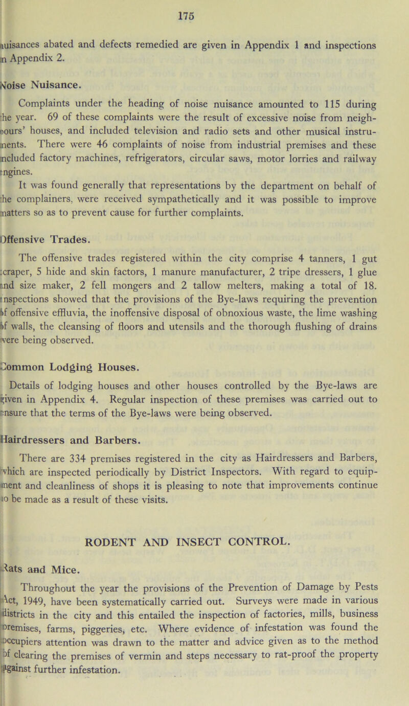 nuisances abated and defects remedied are given in Appendix 1 and inspections m Appendix 2. tfoise Nuisance. Complaints under the heading of noise nuisance amounted to 115 during :he year. 69 of these complaints were the result of excessive noise from neigh- cours’ houses, and included television and radio sets and other musical instru- ments. There were 46 complaints of noise from industrial premises and these included factory machines, refrigerators, circular saws, motor lorries and railway mgines. It was found generally that representations by the department on behalf of ■he complainers, were received sympathetically and it was possible to improve matters so as to prevent cause for further complaints. Offensive Trades. The offensive trades registered within the city comprise 4 tanners, 1 gut :craper, 5 hide and skin factors, 1 manure manufacturer, 2 tripe dressers, 1 glue tnd size maker, 2 fell mongers and 2 tallow melters, making a total of 18. ■nspections showed that the provisions of the Bye-laws requiring the prevention If offensive effluvia, the inoffensive disposal of obnoxious waste, the lime washing If walls, the cleansing of floors and utensils and the thorough flushing of drains ■vere being observed. Common Lodging Houses. Details of lodging houses and other houses controlled by the Bye-laws are ^iven in Appendix 4. Regular inspection of these premises was carried out to ■insure that the terms of the Bye-laws were being observed. Hairdressers and Barbers. There are 334 premises registered in the city as Hairdressers and Barbers, vhich are inspected periodically by District Inspectors. With regard to equip- ment and cleanliness of shops it is pleasing to note that improvements continue io be made as a result of these visits. RODENT AND INSECT CONTROL. *ats and Mice. Throughout the year the provisions of the Prevention of Damage by Pests Act, 1949, have been systematically carried out. Surveys were made in various districts in the city and this entailed the inspection of factories, mills, business ^remises, farms, piggeries, etc. Where evidence of infestation was found the occupiers attention was drawn to the matter and advice given as to the method of clearing the premises of vermin and steps necessary to rat-proof the property Against further infestation. If ...