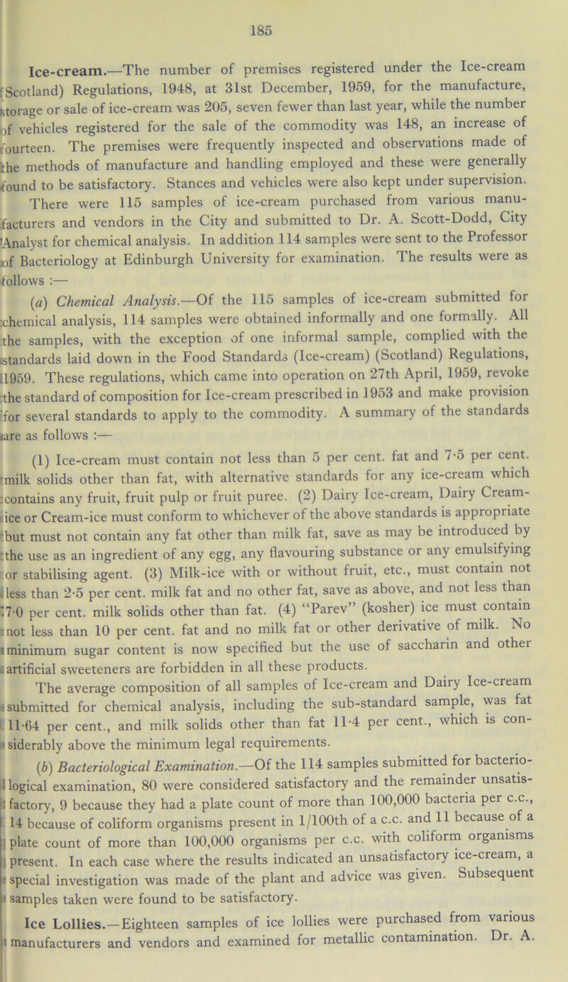 Ice-cream.—The number of premises registered under the Ice-cream ‘Scotland) Regulations, 1948, at 31st December, 1959, for the manufacture, storage or sale of ice-cream was 205, seven fewer than last year, while the number of vehicles registered for the sale of the commodity was 148, an increase of fourteen. The premises were frequently inspected and observations made of ihe methods of manufacture and handling employed and these were generally found to be satisfactory. Stances and vehicles were also kept under supervision. There were 115 samples of ice-cream purchased from various manu- facturers and vendors in the City and submitted to Dr. A. Scott-Dodd, City [Analyst for chemical analysis. In addition 114 samples were sent to the Professor :of Bacteriology at Edinburgh University for examination. The results were as follows :— (a) Chemical Analysis.—Of the 115 samples of ice-cream submitted for :chemical analysis, 114 samples were obtained informally and one formally. All the samples, with the exception of one informal sample, complied with the standards laid down in the Food Standards (Ice-cream) (Scotland) Regulations, 11959. These regulations, which came into operation on 27th April, 1959, revoke the standard of composition for Ice-cream prescribed in 1953 and make provision for several standards to apply to the commodity. A summary of the standards (are as follows :— (1) Ice-cream must contain not less than 5 per cent, fat and 7-5 per cent, ■milk solids other than fat, with alternative standards for any ice-cream which -contains any fruit, fruit pulp or fruit puree. (2) Dairy Ice-cream, Dairy Cream- ice or Cream-ice must conform to whichever of the above standards is appropriate but must not contain any fat other than milk fat, save as may be introduced by :the use as an ingredient of any egg, any flavouring substance or any emulsifying ror stabilising agent. (3) Milk-ice with or without fruit, etc., must contain not Hess than 2-5 per cent, milk fat and no other fat, save as above, and not less than '7-0 per cent, milk solids other than fat. (4) “Parev” (kosher) ice must contain tnot less than 10 per cent, fat and no milk fat or other derivative of milk. No i minimum sugar content is now specified but the use of saccharin and othei ^artificial sweeteners are forbidden in all these products. The average composition of all samples of Ice-cream and Dairy Ice-cream E submitted for chemical analysis, including the sub-standard sample, was fat i 11-64 per cent., and milk solids other than fat 11-4 per cent., which is con- |e siderably above the minimum legal requirements. (,b) Bacteriological Examination.—Of the 114 samples submitted for bacteno- I logical examination, 80 were considered satisfactory and the remainder unsatis- 1 factory, 9 because they had a plate count of more than 100,000 bacteria per c.c., 14 because of coliform organisms present in l/100th of a c.c. and 11 because of a | plate count of more than 100,000 organisms per c.c. with coliform organisms : present. In each case where the results indicated an unsatisfactory ice-cream, a i special investigation was made of the plant and advice was given. Subsequent • samples taken were found to be satisfactory. Ice Lollies.—Eighteen samples of ice lollies were purchased from various i manufacturers and vendors and examined for metallic contamination. Dr. A.