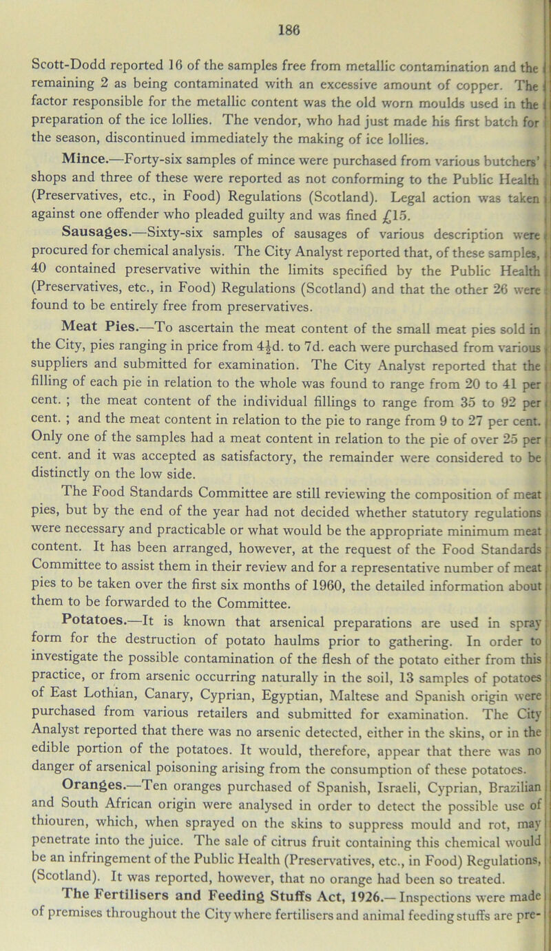 Scott-Dodd reported ] 6 of the samples free from metallic contamination and the i remaining 2 as being contaminated with an excessive amount of copper. The factor responsible for the metallic content was the old worn moulds used in the ; preparation of the ice lollies. The vendor, who had just made his first batch for the season, discontinued immediately the making of ice lollies. Mince.—Forty-six samples of mince were purchased from various butchers’ j shops and three of these were reported as not conforming to the Public Health : (Preservatives, etc., in Food) Regulations (Scotland). Legal action was taken i against one offender who pleaded guilty and was fined £15. Sausages.—Sixty-six samples of sausages of various description were procured for chemical analysis. The City Analyst reported that, of these samples, : 40 contained preservative within the limits specified by the Public Health i (Preservatives, etc., in Food) Regulations (Scotland) and that the other 26 were •; found to be entirely free from preservatives. Meat Pies.—To ascertain the meat content of the small meat pies sold in jl the City, pies ranging in price from 4|d. to 7d. each were purchased from various i; suppliers and submitted for examination. The City Analyst reported that the i filling of each pie in relation to the whole was found to range from 20 to 41 per j cent. ; the meat content of the individual fillings to range from 35 to 92 per i cent. ; and the meat content in relation to the pie to range from 9 to 27 per cent, i Only one of the samples had a meat content in relation to the pie of over 25 per i cent, and it was accepted as satisfactory, the remainder were considered to be j distinctly on the low side. The Food Standards Committee are still reviewing the composition of meat; pies, but by the end of the year had not decided whether statutory regulations j were necessary and practicable or what would be the appropriate minimum meat j content. It has been arranged, however, at the request of the Food Standards | Committee to assist them in their review and for a representative number of meat; pies to be taken over the first six months of 1960, the detailed information about j them to be forwarded to the Committee. Potatoes.—It is known that arsenical preparations are used in spray i form for the destruction of potato haulms prior to gathering. In order to investigate the possible contamination of the flesh of the potato either from this practice, or from arsenic occurring naturally in the soil, 13 samples of potatoes of East Lothian, Canary, Cyprian, Egyptian, Maltese and Spanish origin were purchased from various retailers and submitted for examination. The City Analyst reported that there was no arsenic detected, either in the skins, or in the edible portion of the potatoes. It would, therefore, appear that there was no danger of arsenical poisoning arising from the consumption of these potatoes. Oranges.—Ten oranges purchased of Spanish, Israeli, Cyprian, Brazilian and South African origin were analysed in order to detect the possible use of thiouren, which, when sprayed on the skins to suppress mould and rot, may penetrate into the juice. The sale of citrus fruit containing this chemical would be an infringement of the Public Health (Preservatives, etc., in Food) Regulations, (Scotland). It was reported, however, that no orange had been so treated. The Fertilisers and Feeding Stuffs Act, 1926.—Inspections were made j i of premises throughout the City where fertilisers and animal feeding stuffs are pre-1