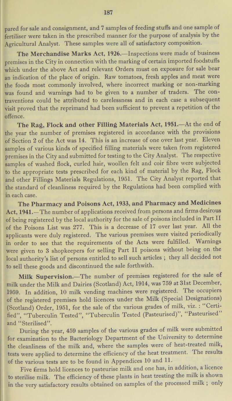 pared for sale and consignment, and 7 samples of feeding stuffs and one sample of fertiliser were taken in the prescribed manner for the purpose of analysis by the Agricultural Analyst. These samples were all of satisfactory composition. The Merchandise Marks Act, 1926.—Inspections were made of business premises in the City in connection with the marking of certain imported foodstuffs which under the above Act and relevant Orders must on exposure for sale bear an indication of the place of origin. Raw tomatoes, fresh apples and meat were the foods most commonly involved, where incorrect marking or non-marking was found and warnings had to be given to a number of traders. The con- traventions could be attributed to carelessness and in each case a subsequent visit proved that the reprimand had been sufficient to prevent a repetition of the offence. The Rag, Flock and other Filling Materials Act, 1951.—At the end of the year the number of premises registered in accordance with the provisions of Section 2 of the Act was 14. This is an increase of one over last year. Eleven samples of various kinds of specified filling materials were taken from registered premises in the City and submitted for testing to the City Analyst. The respective samples of washed flock, curled hair, woollen felt and coir fibre were subjected to the appropriate tests prescribed for each kind of material by the Rag, Flock and other Fillings Materials Regulations, 1951. The City Analyst reported that the standard of cleanliness required by the Regulations had been complied with in each case. The Pharmacy and Poisons Act, 1933, and Pharmacy and Medicines Act, 1941.—The number of applications received from persons and firms desirous of being registered by the local authority for the sale of poisons included in Part II of the Poisons List was 277. This is a decrease of 17 over last year. All the applicants were duly registered. The various premises were visited periodically in order to see that the requirements of the Acts were fulfilled. Warnings were given to 3 shopkeepers for selling Part II poisons without being on the local authority’s list of persons entitled to sell such articles ; they all decided not to sell these goods and discontinued the sale forthwith. Milk Supervision.—The number of premises registered for the sale of milk under the Milk and Dairies (Scotland) Act, 1914, was 759 at 31st December, 1959. In addition, 10 milk vending machines were registered. The occupiers of the registered premises hold licences under the Milk (Special Designations) (Scotland) Order, 1951, for the sale of the various grades of milk, viz. . Certi- fied”, “Tuberculin Tested”, “Tuberculin Tested (Pasteurised)”, “Pasteurised” and “Sterilised”. During the year, 459 samples of the various grades of milk were submitted for examination to the Bacteriology Department of the University to determine the cleanliness of the milk and, where the samples were of heat-treated milk, tests were applied to determine the efficiency of the heat treatment. The results of the various tests are to be found in Appendices 10 and 11. Five firms hold licences to pasteurise milk and one has, in addition, a licence to sterilise milk. The efficiency of these plants in heat treating the milk is shown in the very satisfactory results obtained on samples of the processed milk , only