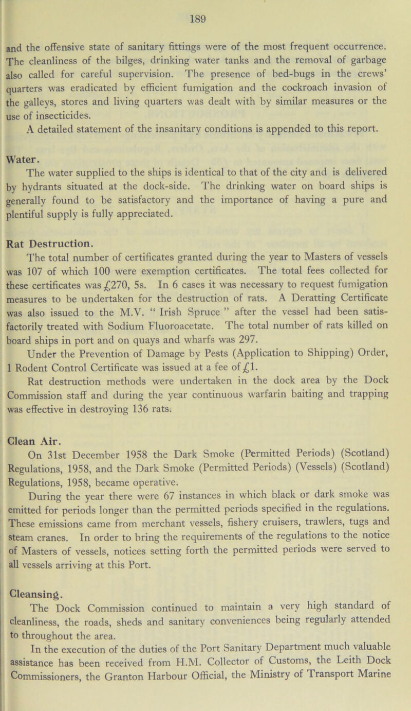 and the offensive state of sanitary fittings were of the most frequent occurrence. The cleanliness of the bilges, drinking water tanks and the removal of garbage also called for careful supervision. The presence of bed-bugs in the crews’ quarters was eradicated by efficient fumigation and the cockroach invasion of the galleys, stores and living quarters was dealt with by similar measures or the use of insecticides. A detailed statement of the insanitary conditions is appended to this report. Water. The water supplied to the ships is identical to that of the city and is delivered by hydrants situated at the dock-side. The drinking water on board ships is generally found to be satisfactory and the importance of having a pure and plentiful supply is fully appreciated. Rat Destruction. The total number of certificates granted during the year to Masters of vessels was 107 of which 100 were exemption certificates. The total fees collected for these certificates was £270, 5s. In 6 cases it was necessary to request fumigation measures to be undertaken for the destruction of rats. A Deratting Certificate was also issued to the M.V. “ Irish Spruce ” after the vessel had been satis- factorily treated with Sodium Fluoroacetate. The total number of rats killed on board ships in port and on quays and wharfs was 297. Under the Prevention of Damage by Pests (Application to Shipping) Order, 1 Rodent Control Certificate was issued at a fee of£l. Rat destruction methods were undertaken in the dock area by the Dock Commission staff and during the year continuous warfarin baiting and trapping was effective in destroying 136 rats. Clean Air. On 31st December 1958 the Dark Smoke (Permitted Periods) (Scotland) Regulations, 1958, and the Dark Smoke (Permitted Periods) (Vessels) (Scotland) Regulations, 1958, became operative. During the year there were 67 instances in which black or dark smoke was emitted for periods longer than the permitted periods specified in the regulations. These emissions came from merchant vessels, fishery cruisers, trawlers, tugs and steam cranes. In order to bring the requirements of the regulations to the notice of Masters of vessels, notices setting forth the permitted periods were served to all vessels arriving at this Port. Cleansing. The Dock Commission continued to maintain a very high standard of cleanliness, the roads, sheds and sanitary conveniences being regularly attended to throughout the area. In the execution of the duties of the Port Sanitary Department much valuable assistance has been received from H.M. Collector of Customs, the Leith Dock Commissioners, the Granton Harbour Official, the Ministry of Transport Marine