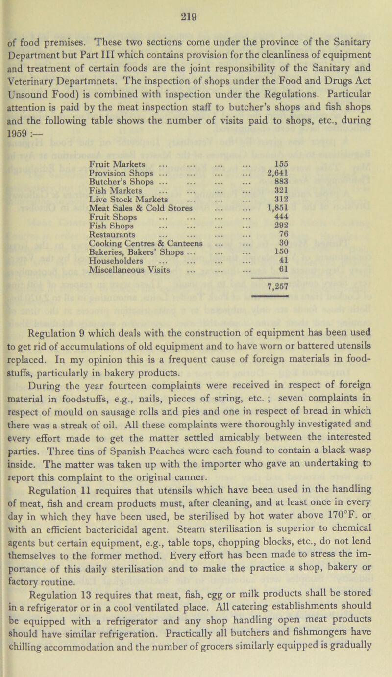 of food premises. These two sections come under the province of the Sanitary Department but Part III which contains provision for the cleanliness of equipment and treatment of certain foods are the joint responsibility of the Sanitary and Veterinary Departmnets. The inspection of shops under the Food and Drugs Act Unsound Food) is combined with inspection under the Regulations. Particular attention is paid by the meat inspection staff to butcher’s shops and fish shops and the following table shows the number of visits paid to shops, etc., during 1959 :— Fruit Markets 155 Provision Shops ... 2,641 Butcher’s Shops ... 883 Fish Markets 321 Live Stock Markets 312 Meat Sales & Cold Stores 1,851 Fruit Shops 444 Fish Shops 292 Restaurants 76 Cooking Centres & Canteens 30 Bakeries, Bakers’ Shops ... 150 Householders 41 Miscellaneous Visits 61 7,257 Regulation 9 which deals with the construction of equipment has been used to get rid of accumulations of old equipment and to have worn or battered utensils replaced. In my opinion this is a frequent cause of foreign materials in food- stuffs, particularly in bakery products. During the year fourteen complaints were received in respect of foreign material in foodstuffs, e.g., nails, pieces of string, etc. ; seven complaints in respect of mould on sausage rolls and pies and one in respect of bread in which there was a streak of oil. All these complaints were thoroughly investigated and every effort made to get the matter settled amicably between the interested parties. Three tins of Spanish Peaches were each found to contain a black wasp inside. The matter was taken up with the importer who gave an undertaking to report this complaint to the original canner. Regulation 11 requires that utensils which have been used in the handling of meat, fish and cream products must, after cleaning, and at least once in every day in which they have been used, be sterilised by hot water above 170°F. or with an efficient bactericidal agent. Steam sterilisation is superior to chemical agents but certain equipment, e.g., table tops, chopping blocks, etc., do not lend themselves to the former method. Every effort has been made to stress the im- portance of this daily sterilisation and to make the practice a shop, bakery or factory routine. Regulation 13 requires that meat, fish, egg or milk products shall be stored in a refrigerator or in a cool ventilated place. All catering establishments should be equipped with a refrigerator and any shop handling open meat products should have similar refrigeration. Practically all butchers and fishmongers have chilling accommodation and the number of grocers similarly equipped is gradually