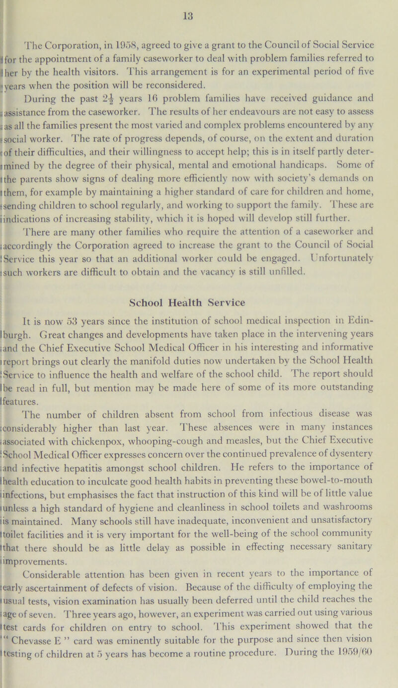 The Corporation, in 1958, agreed to give a grant to the Council of Social Service Ifor the appointment of a family caseworker to deal with problem families referred to iher by the health visitors. This arrangement is for an experimental period of five • years when the position will be reconsidered. During the past 2-| years 16 problem families have received guidance and sassistance from the caseworker. The results of her endeavours are not easy to assess ;as all the families present the most varied and complex problems encountered by any • social worker. The rate of progress depends, of course, on the extent and duration cof their difficulties, and their willingness to accept help; this is in itself partly deter- mined by the degree of their physical, mental and emotional handicaps. Some of jthe parents show signs of dealing more efficiently now with society’s demands on ithem, for example by maintaining a higher standard of care for children and home, :sending children to school regularly, and working to support the family. These are undications of increasing stability, which it is hoped will develop still further. There are many other families who require the attention of a caseworker and .accordingly the Corporation agreed to increase the grant to the Council of Social !Service this year so that an additional worker could be engaged. Unfortunately • such workers are difficult to obtain and the vacancy is still unfilled. School Health Service It is now 53 years since the institution of school medical inspection in Edin- Iburgh. Great changes and developments have taken place in the intervening years ;and the Chief Executive School Medical Officer in his interesting and informative ireport brings out clearly the manifold duties now undertaken by the School Health JService to influence the health and welfare of the school child. The report should Ibe read in full, but mention may be made here of some of its more outstanding [features. The number of children absent from school from infectious disease was iconsiderably higher than last year. These absences were in many instances ■associated with chickenpox, whooping-cough and measles, but the Chief Executive ! School Medical Officer expresses concern over the continued prevalence of dysentery ■and infective hepatitis amongst school children. He refers to the importance of 1 health education to inculcate good health habits in preventing these bowel-to-mouth • infections, but emphasises the fact that instruction of this kind will be of little value lunlcss a high standard of hygiene and cleanliness in school toilets and washrooms :is maintained. Many schools still have inadequate, inconvenient and unsatisfactory itoilet facilities and it is very important for the well-being of the school community ?that there should be as little delay as possible in effecting necessary sanitary improvements. Considerable attention has been given in recent years to the importance of searly ascertainment of defects of vision. Because of the difficulty of employing the • usual tests, vision examination has usually been deferred until the child reaches the ;age of seven. Three years ago, however, an experiment was carried out using various •test cards for children on entry to school. 'This experiment showed that the *“ Chevasse E ” card was eminently suitable for the purpose and since then vision • testing of children at 5 years has become a routine procedure. During the 1959/60