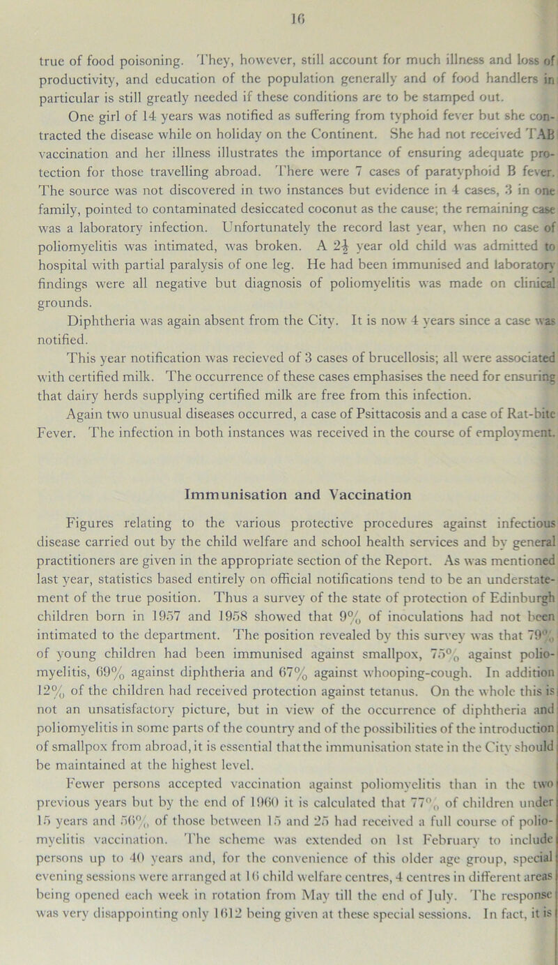 10 true of food poisoning. They, however, still account for much illness and loss of productivity, and education of the population generally and of food handlers in particular is still greatly needed if these conditions are to be stamped out. One girl of 14 years was notified as suffering from typhoid fever but she con- tracted the disease while on holiday on the Continent. She had not received TAB vaccination and her illness illustrates the importance of ensuring adequate pro- tection for those travelling abroad. There were 7 cases of paratyphoid B fever. The source was not discovered in two instances but evidence in 4 cases, 3 in one family, pointed to contaminated desiccated coconut as the cause; the remaining case was a laboratory infection. Unfortunately the record last year, when no case of poliomyelitis was intimated, was broken. A 2\ year old child was admitted to hospital with partial paralysis of one leg. He had been immunised and laboratory findings were all negative but diagnosis of poliomyelitis was made on clinical grounds. Diphtheria was again absent from the City. It is now 4 years since a case was notified. This year notification was recieved of 3 cases of brucellosis; all were associated with certified milk. The occurrence of these cases emphasises the need for ensuring that dairy herds supplying certified milk are free from this infection. Again two unusual diseases occurred, a case of Psittacosis and a case of Rat-bite Fever. The infection in both instances was received in the course of employment. Immunisation and Vaccination Figures relating to the various protective procedures against infectious disease carried out by the child welfare and school health services and by general practitioners are given in the appropriate section of the Report. As was mentioned last year, statistics based entirely on official notifications tend to be an understate- ment of the true position. Thus a survey of the state of protection of Edinburgh children born in 1957 and 1958 showed that 9% of inoculations had not been intimated to the department. The position revealed by this survey was that 79% | of young children had been immunised against smallpox, 75% against polio- myelitis, 09% against diphtheria and 67% against whooping-cough. In addition 12% of the children had received protection against tetanus. On the whole this is not an unsatisfactory picture, but in view of the occurrence of diphtheria and poliomyelitis in some parts of the country and of the possibilities of the introduction of smallpox from abroad.it is essential that the immunisation state in the City should be maintained at the highest level. Fewer persons accepted vaccination against poliomyelitis than in the two previous years but by the end of 1960 it is calculated that 77% of children under 15 years and 50%, of those between 15 and 25 had received a full course of polio- myelitis vaccination. The scheme was extended on 1st February' to include persons up to 40 years and, for the convenience of this older age group, special evening sessions were arranged at 1 (5 child welfare centres, 4 centres in different areas being opened each week in rotation from May till the end of July. The response was very disappointing only 1612 being given at these special sessions. In fact, it is