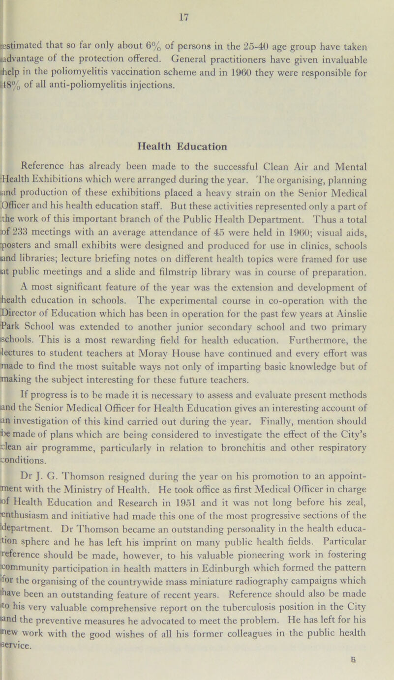 Estimated that so far only about 6% of persons in the 25-40 age group have taken advantage of the protection offered. General practitioners have given invaluable dielp in the poliomyelitis vaccination scheme and in 1960 they were responsible for U8% of all anti-poliomyelitis injections. Health Education Reference has already been made to the successful Clean Air and Mental Health Exhibitions which were arranged during the year. The organising, planning land production of these exhibitions placed a heavy strain on the Senior Medical Officer and his health education staff. But these activities represented only a part of the work of this important branch of the Public Health Department. Thus a total (of 233 meetings with an average attendance of 45 were held in 1960; visual aids, rposters and small exhibits were designed and produced for use in clinics, schools •and libraries; lecture briefing notes on different health topics were framed for use tit public meetings and a slide and filmstrip library was in course of preparation. A most significant feature of the year was the extension and development of health education in schools. The experimental course in co-operation with the Director of Education which has been in operation for the past few years at Ainslie Park School was extended to another junior secondary school and two primary tschools. This is a most rewarding field for health education. Furthermore, the lectures to student teachers at Moray House have continued and every effort was made to find the most suitable ways not only of imparting basic knowledge but of making the subject interesting for these futlire teachers. If progress is to be made it is necessary to assess and evaluate present methods and the Senior Medical Officer for Health Education gives an interesting account of tan investigation of this kind carried out during the year. Finally, mention should be made of plans which are being considered to investigate the effect of the City’s -lean air programme, particularly in relation to bronchitis and other respiratory conditions. Dr J. G. Thomson resigned during the year on his promotion to an appoint- ment with the Ministry of Health. He took office as first Medical Officer in charge ■of Health Education and Research in 1951 and it was not long before his zeal, enthusiasm and initiative had made this one of the most progressive sections of the •department. Dr Thomson became an outstanding personality in the health educa- tion sphere and he has left his imprint on many public health fields. Particular reference should be made, however, to his valuable pioneering work in fostering community participation in health matters in Edinburgh which formed the pattern for the organising of the countrywide mass miniature radiography campaigns which have been an outstanding feature of recent years. Reference should also be made •to his very valuable comprehensive report on the tuberculosis position in the City land the preventive measures he advocated to meet the problem. He has left for his ■new work with the good wishes of all his former colleagues in the public health •service. 6