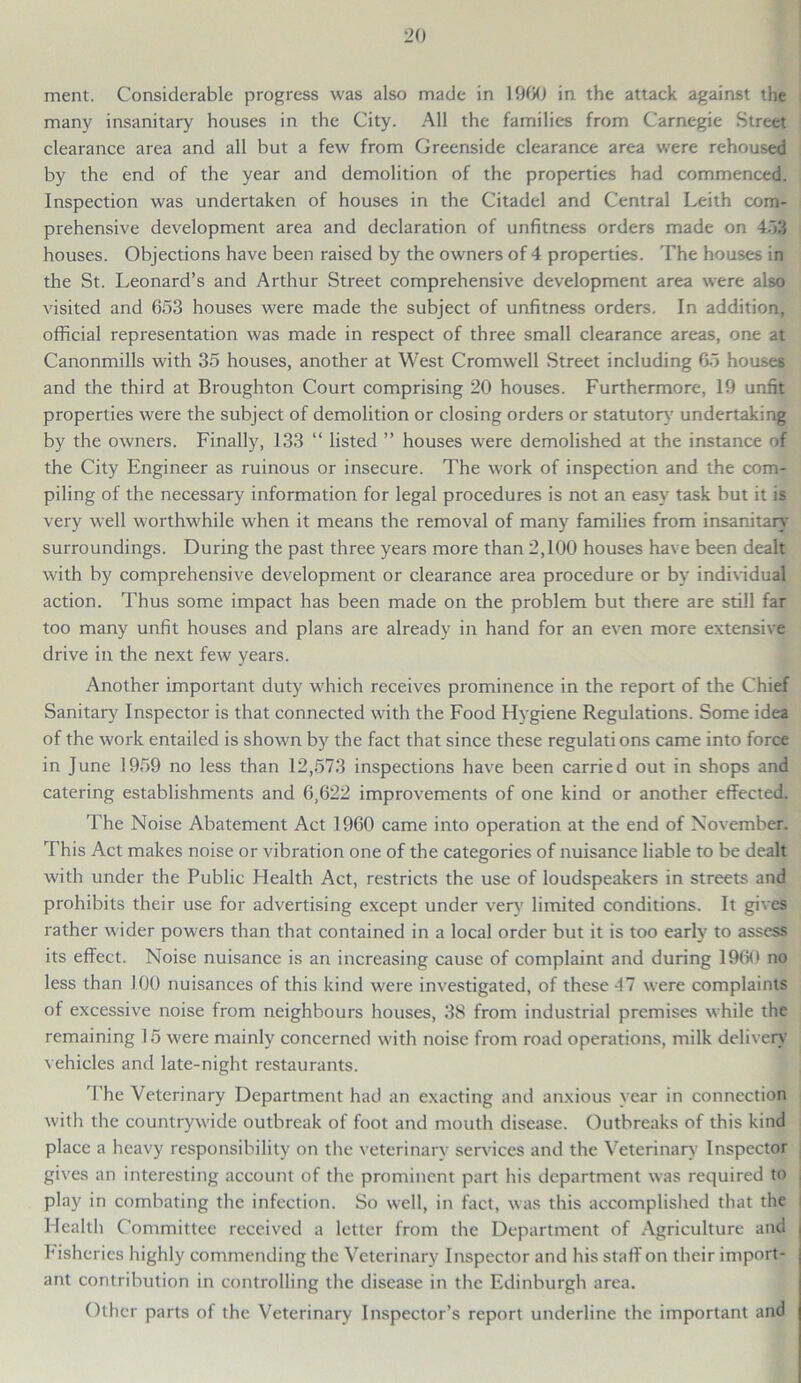 ment. Considerable progress was also made in 1960 in the attack against the many insanitary houses in the City. All the families from Carnegie Street clearance area and all but a few from Greenside clearance area were rehoused by the end of the year and demolition of the properties had commenced. Inspection was undertaken of houses in the Citadel and Central Leith com- prehensive development area and declaration of unfitness orders made on 453 houses. Objections have been raised by the owners of 4 properties. The houses in the St. Leonard’s and Arthur Street comprehensive development area were also visited and 653 houses were made the subject of unfitness orders. In addition, official representation was made in respect of three small clearance areas, one at Canonmills with 35 houses, another at West Cromwell Street including 65 houses and the third at Broughton Court comprising 20 houses. Furthermore, 19 unfit properties were the subject of demolition or closing orders or statutory undertaking by the owners. Finally, 133 “ listed ” houses were demolished at the instance of the City Engineer as ruinous or insecure. The work of inspection and the com- piling of the necessary information for legal procedures is not an easy task but it is very well worthwhile when it means the removal of many families from insanitary surroundings. During the past three years more than 2,100 houses have been dealt with by comprehensive development or clearance area procedure or by individual action. Thus some impact has been made on the problem but there are still far too many unfit houses and plans are already in hand for an even more extensive drive in the next few years. Another important duty which receives prominence in the report of the Chief Sanitary Inspector is that connected with the Food Hygiene Regulations. Some idea of the work entailed is shown by the fact that since these regulati ons came into force in June 1959 no less than 12,573 inspections have been carried out in shops and catering establishments and 6,622 improvements of one kind or another effected. The Noise Abatement Act 1960 came into operation at the end of November. This Act makes noise or vibration one of the categories of nuisance liable to be dealt with under the Public Health Act, restricts the use of loudspeakers in streets and prohibits their use for advertising except under very limited conditions. It gives rather wider powers than that contained in a local order but it is too early to assess its effect. Noise nuisance is an increasing cause of complaint and during 1960 no less than 100 nuisances of this kind were investigated, of these 41 were complaints of excessive noise from neighbours houses, 38 from industrial premises while the remaining 15 were mainly concerned with noise from road operations, milk delivery vehicles and late-night restaurants. The Veterinary Department had an exacting and anxious year in connection with the countrywide outbreak of foot and mouth disease. Outbreaks of this kind place a heavy responsibility on the veterinary services and the Veterinary Inspector gives an interesting account of the prominent part his department was required to play in combating the infection. So well, in fact, was this accomplished that the Health Committee received a letter from the Department of Agriculture and fisheries highly commending the Veterinary Inspector and his staff on their import- ant contribution in controlling the disease in the Edinburgh area. Other parts of the Veterinary Inspector’s report underline the important and