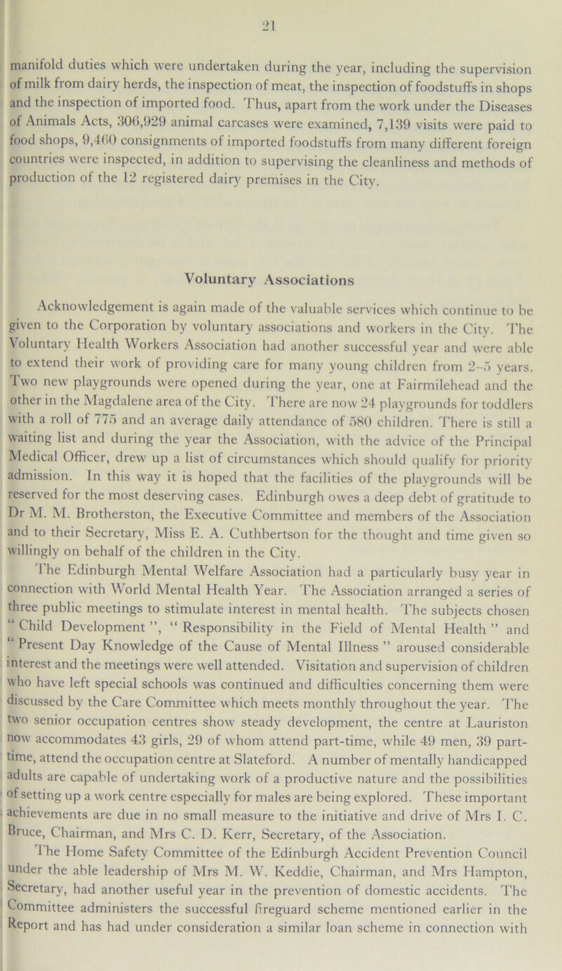 manifold duties which were undertaken during the vear, including the supervision of milk from dairy herds, the inspection of meat, the inspection of foodstuffs in shops and the inspection of imported food. Thus, apart from the work under the Diseases of Animals Acts, .106,929 animal carcases were examined, 7,139 visits were paid to food shops, 9,460 consignments of imported foodstuffs from many different foreign countries were inspected, in addition to supervising the cleanliness and methods of production of the 12 registered dairy premises in the City. Voluntary Associations Acknowledgement is again made of the valuable services which continue to be given to the Corporation by voluntary associations and workers in the City. The \ oluntarv Health Workers Association had another successful year and were able to extend their work of providing care for many young children from 2-5 years. Two new playgrounds were opened during the year, one at Fairmilehead and the other in the Magdalene area of the City. 1 here are now 24 playgrounds for toddlers with a roll of 775 and an average daily attendance of 580 children. There is still a waiting list and during the year the Association, with the advice of the Principal Medical Officer, drew up a list of circumstances which should qualify for priority admission. In this way it is hoped that the facdities of the playgrounds will be reserved for the most deserving cases. Edinburgh owes a deep debt of gratitude to Dr M. M. Brotherston, the Executive Committee and members of the Association and to their Secretary, Miss E. A. Cuthbertson for the thought and time given so willingly on behalf of the children in the City. The Edinburgh Mental Welfare Association had a particularly busy year in connection with Vorld Mental Health Year. 1'he Association arranged a series of three public meetings to stimulate interest in mental health. The subjects chosen “ Child Development ”, “ Responsibility in the F'ield of Mental Health ” and Present Day Knowledge of the Cause of Mental Illness ” aroused considerable interest and the meetings were well attended. Visitation and supervision of children who have left special schools was continued and difficulties concerning them were discussed by the Care Committee which meets monthly throughout the year. The two senior occupation centres show steady development, the centre at Lauriston now accommodates 43 girls, 29 of whom attend part-time, while 49 men, 39 part- time, attend the occupation centre at Slateford. A number of mentally handicapped adults are capable of undertaking work of a productive nature and the possibilities of setting up a work centre especially for males are being explored. These important achievements are due in no small measure to the initiative and drive of Mrs I. C. Bruce, Chairman, and Mrs C. I). Kerr, Secretary, of the Association. 1 he Home Safety Committee of the Edinburgh Accident Prevention Council under the able leadership of Mrs M. W. Keddie, Chairman, and Mrs Hampton, Secretary, had another useful year in the prevention of domestic accidents. The Committee administers the successful fireguard scheme mentioned earlier in the Report and has had under consideration a similar loan scheme in connection with