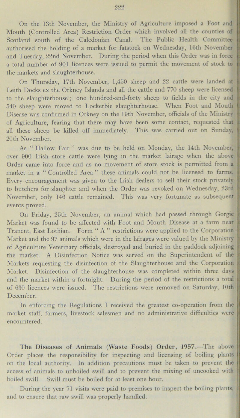 On the 13th November, the Ministry of Agriculture imposed a Foot and Mouth (Controlled Area) Restriction Order which involved all the counties of Scotland south of the Caledonian Canal. The Public Health Committee authorised the holding of a market for fatstock on Wednesday, 16th November and Tuesday, 22nd November. During the period when this Order was in force a total number of 901 licences were issued to permit the movement of stock to the markets and slaughterhouse. On Thursday, 17th November, 1,450 sheep and 22 cattle were landed at Leith Docks ex the Orkney Islands and all the cattle and 770 sheep were licensed to the slaughterhouse ; one hundred-and-forty sheep to fields in the city and 540 sheep were moved to Lockerbie slaughterhouse. When Foot and Mouth Disease was confirmed in Orkney on the 19th November, officials of the Ministry of Agriculture, fearing that there may have been some contact, requested that all these sheep be killed off immediately. This was carried out on Sunday, 20th November. As “ Hallow Fair ” was due to be held on Monday, the 14th November, over 900 Irish store cattle were lying in the market lairage when the above Order came into force and as no movement of store stock is permitted from a market in a “ Controlled Area ” these animals could not be licensed to farms. Every encouragement was given to the Irish dealers to sell their stock privately to butchers for slaughter and when the Order was revoked on Wednesday, 23rd November, only 146 cattle remained. This was very fortunate as subsequent events proved. On Friday, 25th November, an animal which had passed through Gorgie Market was found to be affected with Foot and Mouth Disease at a farm near Tranent, East Lothian. Form “ A ” restrictions were applied to the Corporation Market and the 97 animals which were in the lairages were valued by the Ministry of Agriculture Veterinary officials, destroyed and buried in the paddock adjoining the market. A Disinfection Notice was served on the Superintendent of the Markets requesting the disinfection of the Slaughterhouse and the Corporation Market. Disinfection of the slaughterhouse was completed within three days and the market within a fortnight. During the period of the restrictions a total of 630 licences were issued. The restrictions were removed on Saturday, 10th December. In enforcing the Regulations I received the greatest co-operation from the market staff, farmers, livestock salesmen and no administrative difficulties were encountered. The Diseases of Animals (Waste Foods) Order, 1957.—The above Order places the responsibility for inspecting and licensing of boiling plants on the local authority. In addition precautions must be taken to prevent the access of animals to unboiled swill and to prevent the mixing of uncooked with boiled swill. Swill must be boiled for at least one hour. During the year 71 visits were paid to premises to inspect the boiling plants, and to ensure that raw swill was properly handled.