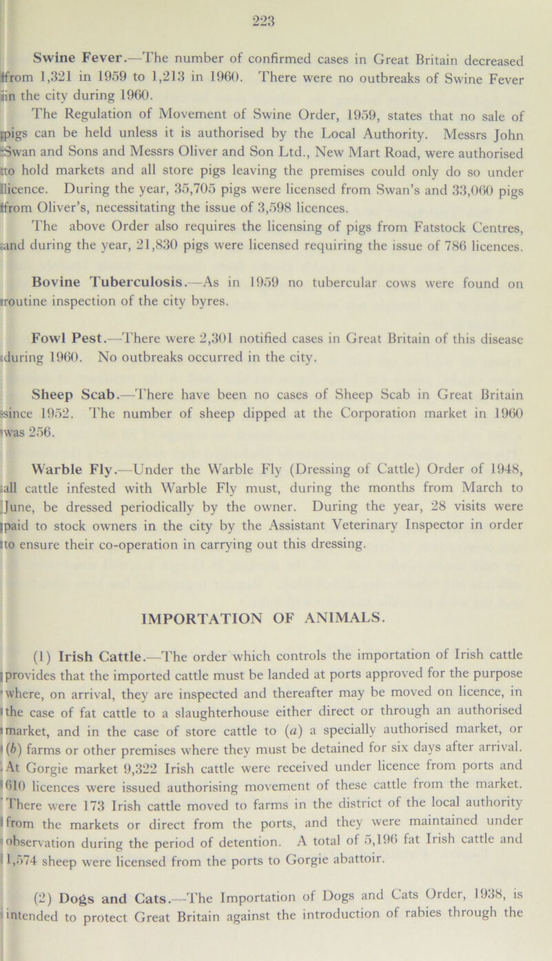 Swine Fever.—The number of confirmed cases in Great Britain decreased Ifrom 1,321 in 1959 to 1,213 in 1960. There were no outbreaks of Swine Fever iin the city during 1960. The Regulation of Movement of Swine Order, 1959, states that no sale of pigs can be held unless it is authorised by the Local Authority. Messrs John ;3wan and Sons and Messrs Oliver and Son Ltd., New Mart Road, were authorised tto hold markets and all store pigs leaving the premises could only do so under Eicence. During the year, 35,705 pigs were licensed from Swan’s and 33,060 pigs Ifrom Oliver’s, necessitating the issue of 3,598 licences. The above Order also requires the licensing of pigs from Fatstock Centres, and during the year, 21,830 pigs were licensed requiring the issue of 786 licences. Bovine Tuberculosis.—As in 1959 no tubercular cows were found on •routine inspection of the city byres. Fowl Pest.—There were 2,301 notified cases in Great Britain of this disease cduring 1960. No outbreaks occurred in the city. Sheep Scab.—There have been no cases of Sheep Scab in Great Britain •since 1952. The number of sheep dipped at the Corporation market in 1960 'was 256. Warble Fly.—Under the W'arble Fly (Dressing of Cattle) Order of 1948, ;all cattle infested with Warble Fly must, during the months from March to ]June, be dressed periodically by the owner. During the year, 28 visits were ipaid to stock owners in the city by the Assistant Veterinary Inspector in order Ito ensure their co-operation in carrying out this dressing. IMPORTATION OF ANIMALS. (1) Irish Cattle.—'The order which controls the importation of Irish cattle ]provides that the imported cattle must be landed at ports approved for the purpose ■ where, on arrival, they are inspected and thereafter may be moved on licence, in i the case of fat cattle to a slaughterhouse either direct or through an authorised i market, and in the case of store cattle to (a) a specially authorised market, or i{b) farms or other premises where they must be detained for six days after arrival. • At Gorgie market 9,322 Irish cattle were received under licence from ports and *610 licences were issued authorising movement of these cattle from the market. I here were 173 Irish cattle moved to farms in the district of the local authority • from the markets or direct from the ports, and they were maintained under • observation during the period of detention. A total of 5,196 fat Irish cattle and 1,574 sheep were licensed from the ports to Gorgie abattoir. (2) Dogs and Cats.—The Importation of Dogs and Cats Order, 1938, is intended to protect Great Britain against the introduction of rabies through the