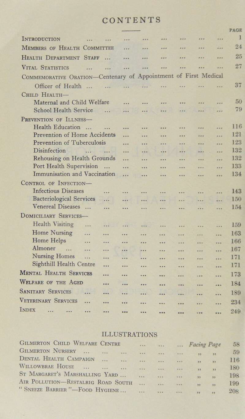 CONTENTS Introduction Members of Health Committee Health Department Staff ... Vital Statistics Commemorative Oration—Centenary of Appointment of First Medical Officer of Health ... Child Health— Maternal and Child Welfare School Health Service Prevention of Illness— Health Education Prevention of Home Accidents Prevention of Tuberculosis Disinfection Rehousing on Health Grounds Port Health Supervision Immunisation and Vaccination Control of Infection— Infectious Diseases Bacteriological Services Venereal Diseases ... Domiciliary Services— Health Visiting Home Nursing Home Helps Almoner Nursing Homes Sighthill Health Centre Mental Health Services Welfare of the Aged Sanitary Services Veterinary Services ... Index ILLUSTRATIONS Gilmerton Child Welfare Centre Gilmerton Nursery Dental Health Campaign Willowbrae House St Margaret’s Marshalling Yard Air Pollution—Restalrig Road South ... “ Sneeze Barrier ”—Food Hygiene Facing Page yy 99 99 99 99 99 99 99 99 99 99 99
