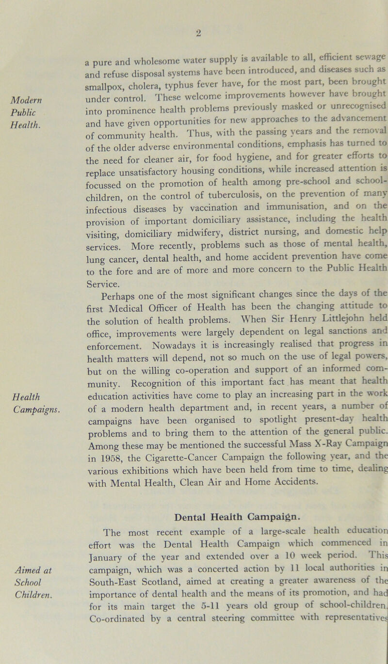 Modem Public Health. Health Campaigns. Aimed at School Children. a pure and wholesome water supply is available to all, efficient sewage and refuse disposal systems have been introduced, and diseases such as smallpox, cholera, typhus fever have, for the most part, been brought under control. These welcome improvements however have brought into prominence health problems previously masked or unrecognised and have given opportunities for new approaches to the advancement of community health. Thus, with the passing years and the removal of the older adverse environmental conditions, emphasis has turned to the need for cleaner air, for food hygiene, and for greater efforts to replace unsatisfactory housing conditions, while increased attention is focussed on the promotion of health among pre-school and school- children, on the control of tuberculosis, on the prevention of many infectious diseases by vaccination and immunisation, and on the provision of important domiciliary assistance, including the health visiting, domiciliary midwifery, district nursing, and domestic help services. More recently, problems such as those of mental health, lung cancer, dental health, and home accident prevention have come to the fore and are of more and more concern to the Public Health Sendee. Perhaps one of the most significant changes since the days of the first Medical Officer of Health has been the changing attitude to the solution of health problems. W hen Sir Henry Littlejohn held office, improvements were largely dependent on legal sanctions and enforcement. Nowadays it is increasingly realised that progress in health matters will depend, not so much on the use of legal powers, but on the willing co-operation and support of an informed com- munity. Recognition of this important fact has meant that health education activities have come to play an increasing part in the work of a modern health department and, in recent years, a number of campaigns have been organised to spotlight present-day health problems and to bring them to the attention of the general public. Among these may be mentioned the successful Mass X-Ray Campaign in 1958, the Cigarette-Cancer Campaign the following year, and the various exhibitions which have been held from time to time, dealing with Mental Health, Clean Air and Home Accidents. Dental Health Campaign. The most recent example of a large-scale health education effort was the Dental Health Campaign which commenced in January of the year and extended over a 10 week period. 1 his campaign, which was a concerted action by 11 local authorities in South-East Scotland, aimed at creating a greater awareness of the importance of dental health and the means of its promotion, and hac for its main target the 5-11 years old group of school-children Co-ordinated by a central steering committee with representatives