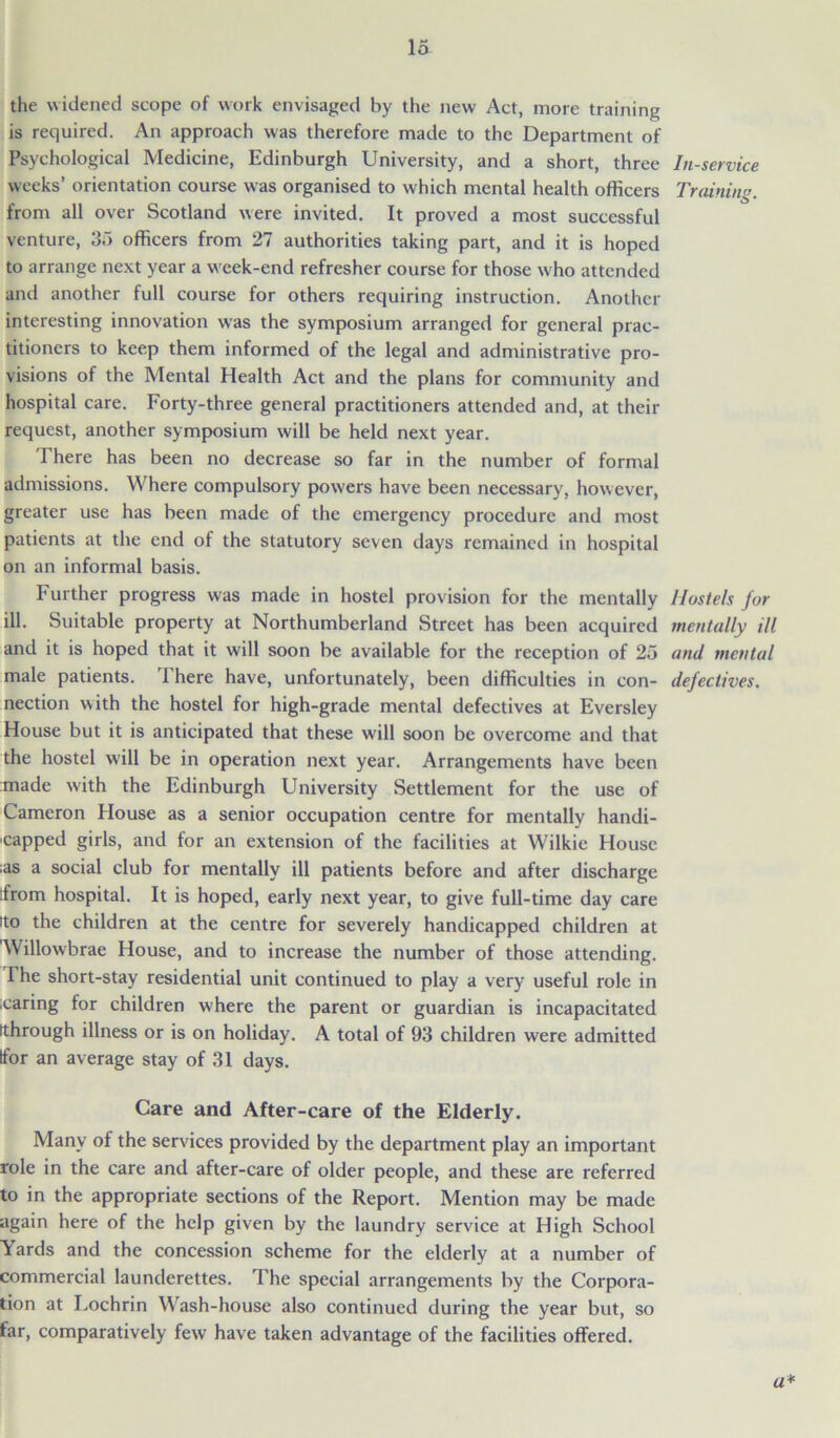the widened scope of work envisaged by the new Act, more training is required. An approach was therefore made to the Department of Psychological Medicine, Edinburgh University, and a short, three weeks’ orientation course was organised to which mental health officers from all over Scotland were invited. It proved a most successful venture, 35 officers from 27 authorities taking part, and it is hoped to arrange next year a week-end refresher course for those who attended and another full course for others requiring instruction. Another interesting innovation was the symposium arranged for general prac- titioners to keep them informed of the legal and administrative pro- visions of the Mental Health Act and the plans for community and hospital care. Forty-three general practitioners attended and, at their request, another symposium will be held next year. There has been no decrease so far in the number of formal admissions. Where compulsory powers have been necessary, however, greater use has been made of the emergency procedure and most patients at the end of the statutory seven days remained in hospital on an informal basis. Further progress was made in hostel provision for the mentally ill. Suitable property at Northumberland Street has been acquired and it is hoped that it will soon be available for the reception of 25 male patients. There have, unfortunately, been difficulties in con- nection with the hostel for high-grade mental defectives at Eversley House but it is anticipated that these will soon be overcome and that the hostel will be in operation next year. Arrangements have been made with the Edinburgh University Settlement for the use of Cameron House as a senior occupation centre for mentally handi- capped girls, and for an extension of the facilities at Wilkie House ;as a social club for mentally ill patients before and after discharge from hospital. It is hoped, early next year, to give full-time day care 'to the children at the centre for severely handicapped children at 'Willowbrae House, and to increase the number of those attending. Ihe short-stay residential unit continued to play a very useful role in caring for children where the parent or guardian is incapacitated Ithrough illness or is on holiday. A total of 93 children were admitted tfor an average stay of 31 days. In-service Training. Hostels for mentally ill and mental defectives. Care and After-care of the Elderly. Many of the services provided by the department play an important role in the care and after-care of older people, and these are referred to in the appropriate sections of the Report. Mention may be made again here of the help given by the laundry service at High School Yards and the concession scheme for the elderly at a number of commercial launderettes. The special arrangements by the Corpora- tion at Lochrin Wash-house also continued during the year but, so far, comparatively few have taken advantage of the facilities offered. a*