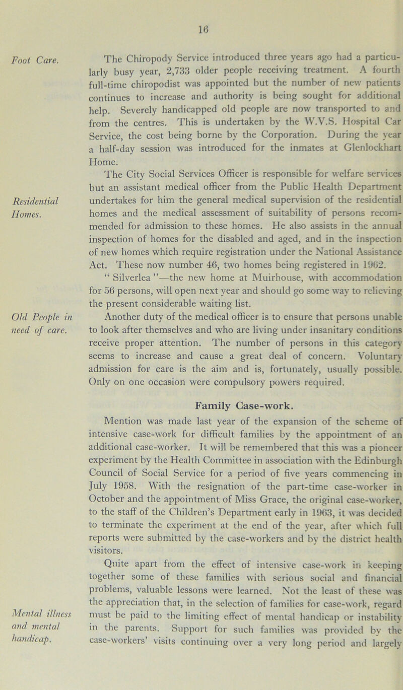 Foot Care. Residential Homes. Old People in need of care. The Chiropody Service introduced three years ago had a particu- larly busy year, 2,733 older people receiving treatment. A fourth full-time chiropodist was appointed but the number of new patients continues to increase and authority is being sought for additional help. Severely handicapped old people are now transported to and from the centres. This is undertaken by the W.V.S. Hospital Car Service, the cost being borne by the Corporation. During the year a half-day session was introduced for the inmates at Glenlockhart Home. The City Social Services Officer is responsible for welfare services but an assistant medical officer from the Public Health Department undertakes for him the general medical supervision of the residential homes and the medical assessment of suitability of persons recom- mended for admission to these homes. He also assists in the annual inspection of homes for the disabled and aged, and in the inspection of new homes which require registration under the National Assistance Act. These now number 46, two homes being registered in 1962. “ Silverlea ”—the new home at Muirhouse, with accommodation for 56 persons, will open next year and should go some way to relieving the present considerable waiting list. Another duty of the medical officer is to ensure that persons unable to look after themselves and who are living under insanitary conditions receive proper attention. The number of persons in this category seems to increase and cause a great deal of concern. Voluntary admission for care is the aim and is, fortunately, usually possible. Only on one occasion were compulsory powers required. Mental illness and mental handicap. Family Case-work. Mention was made last year of the expansion of the scheme of intensive case-work for difficult families by the appointment of an additional case-worker. It will be remembered that this was a pioneer experiment by the Health Committee in association with the Edinburgh Council of Social Service for a period of five years commencing in July 1958. With the resignation of the part-time case-worker in October and the appointment of Miss Grace, the original case-worker, to the staff of the Children’s Department early in 1963, it was decided to terminate the experiment at the end of the year, after which full reports were submitted by the case-workers and by the district health visitors. Quite apart from the effect of intensive case-work in keeping together some of these families with serious social and financial problems, valuable lessons wrere learned. Not the least of these was the appreciation that, in the selection of families for case-work, regard must be paid to the limiting effect of mental handicap or instability in the parents. Support for such families was provided by the case-workers visits continuing over a very long period and largelv