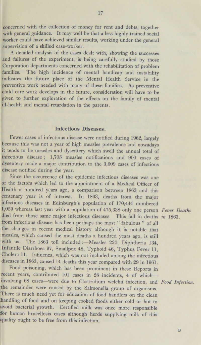 concerned with the collection of money for rent and debts, together with general guidance. It may well be that a less highly trained social worker could have achieved similar results, working under the general supervision of a skilled case-worker. A detailed analysis of the cases dealt with, showing the successes and failures of the experiment, is being carefully studied by those Corporation departments concerned with the rehabilitation of problem families. The high incidence of mental handicap and instability indicates the future place of the Mental Health Service in the preventive work needed with many of these families. As preventive child care work develops in the future, consideration will have to be given to further exploration of the effects on the family of mental ill-health and mental retardation in the parents. Infectious Diseases. Fewer cases of infectious disease were notified during 1962, largely because this was not a year of high measles prevalence and nowadays it tends to be measles and dysentery which swell the annual total of infectious disease; 1,705 measles notifications and 900 cases of dysentery made a major contribution to the 3,609 cases of infectious disease notified during the year. Since the occurrence of the epidemic infectious diseases was one of the factors which led to the appointment of a Medical Officer of Health a hundred years ago, a comparison between 1863 and this centenary year is of interest. In 1863, deaths from the major infectious diseases in Edinburgh’s population of 170,444 numbered 1,059 whereas last year with a population of 475,338 only one person Fever Deaths died from those same major infectious diseases. This fall in deaths in 1863. from infectious disease has been perhaps the most “ fabulous ” of all the changes in recent medical history although it is notable that measles, which caused the most deaths a hundred years ago, is still with us. The 1863 toll included :—Measles 220, Diphtheria 134, Infantile Diarrhoea 97, Smallpox 48, Typhoid 46, Typhus Fever 11, Cholera 11. Influenza, which was not included among the infectious diseases in 1863, caused 14 deaths this year compared with 29 in 1961. Food poisoning, which has been prominent in these Reports in recent years, contributed 101 cases in 28 incidents, 4 of which— involving 68 cases—were due to Clostridium welchii infection, and Food Infection. the remainder were caused by the Salmonella group of organisms. There is much need yet for education of food handlers on the clean handling of food and on keeping cooked foods either cold or hot to avoid bacterial growth. Certified milk was once more responsible for human brucellosis cases although herds supplying milk of this quality ought to be free from this infection. B