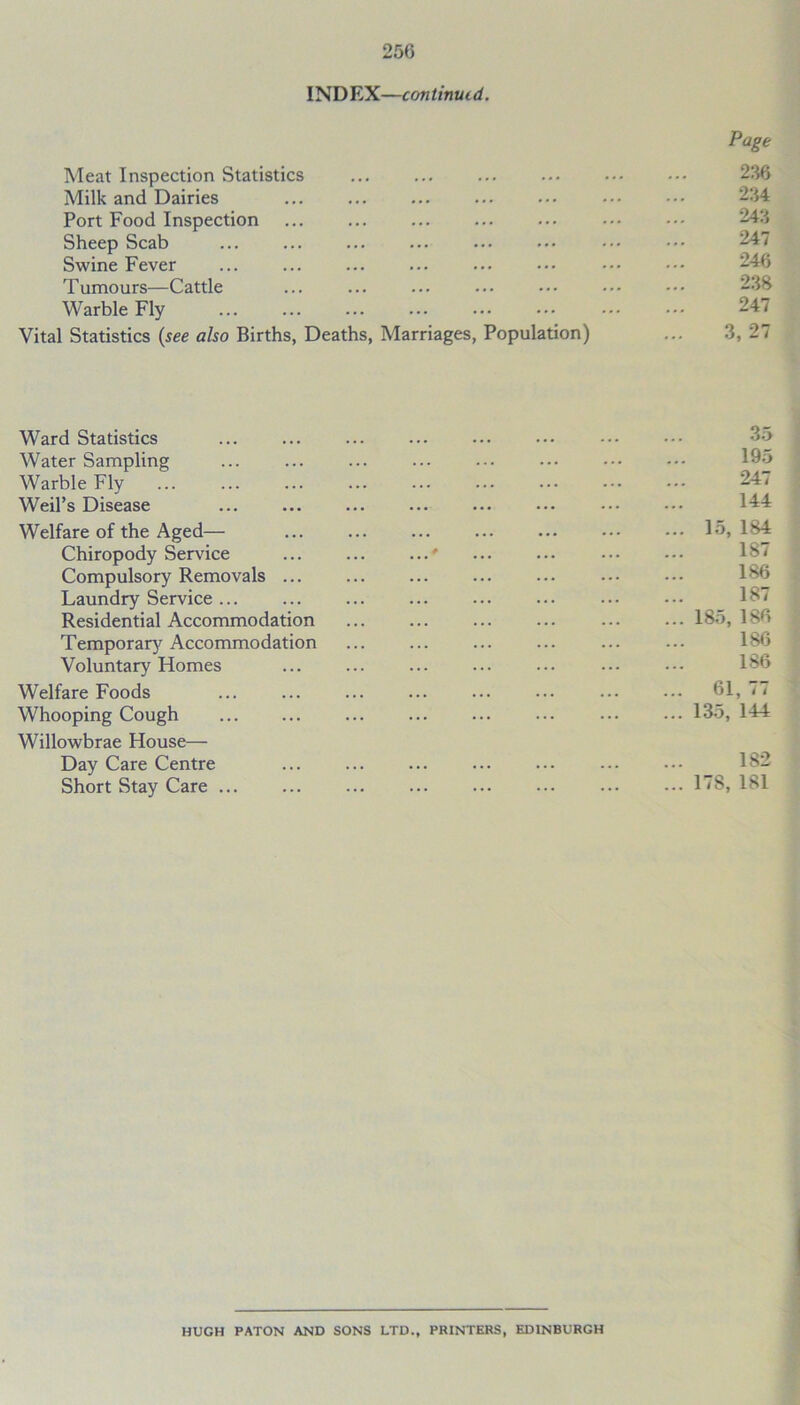 INDEX—continued. Page Meat Inspection Statistics ... ... ... ... ... ... 236 Milk and Dairies Port Food Inspection Sheep Scab Swine Fever ... ... ... ... ... ••• Tumours—Cattle ... ... ... ... ••• ••• ••• 238 Warble Fly 247 Vital Statistics (see also Births, Deaths, Marriages, Population) ... 3, 27 Ward Statistics ... ... ... Water Sampling ... ... ... ... ... ... ••• ••• 195 Warble Fly ... ... ... ... ... ... ... ••• ••• 24< Weil’s Disease ... ... ... ••• ••• ••• 144 Welfare of the Aged— ... ... ... ... ... ••• 15, 184 Chiropody Sendee ... ... ...* Compulsory Removals Laundry Service ... Residential Accommodation ... ... ... ... ... ... 185, 186 Temporary Accommodation ... ... ... ... ... ... 186 Voluntary Homes ... ... ... ... ... ... ••• 186 Welfare Foods ... ... ... ... ... ... ... ••• 61, < < Whooping Cough ... ... ... ... ... ... 135, 144 Willowbrae House— Day Care Centre Short Stay Care ... ... ... ... ... ••• ... ... 17S, 181 HUGH PATON AND SONS LTD., PRINTERS, EDINBURGH