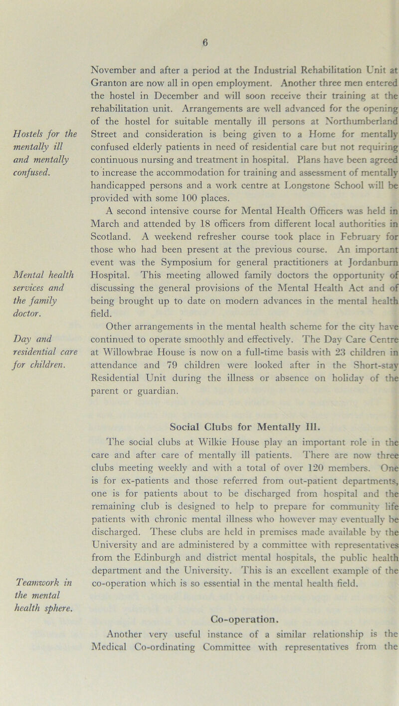 Hostels for the mentally ill and mentally confused. Mental health services and the family doctor. Day and residential care for children. November and after a period at the Industrial Rehabilitation Unit at Granton are now all in open employment. Another three men entered the hostel in December and will soon receive their training at the rehabilitation unit. Arrangements are well advanced for the opening of the hostel for suitable mentally ill persons at Northumberland Street and consideration is being given to a Home for mentally confused elderly patients in need of residential care but not requiring continuous nursing and treatment in hospital. Plans have been agreed to increase the accommodation for training and assessment of mentally handicapped persons and a work centre at Longstone School will be provided with some 100 places. A second intensive course for Mental Health Officers was held in March and attended by 18 officers from different local authorities in Scotland. A weekend refresher course took place in February for those who had been present at the previous course. An important event was the Symposium for general practitioners at Jordanburn Hospital. This meeting allowed family doctors the opportunity of discussing the general provisions of the Mental Health Act and of being brought up to date on modern advances in the mental health field. Other arrangements in the mental health scheme for the citv have continued to operate smoothly and effectively. The Day Care Centre at Willowbrae House is now on a full-time basis with 23 children in attendance and 79 children were looked after in the Short-stav Residential Unit during the illness or absence on holidav of the parent or guardian. Teamwork in the mental health sphere. Social Clubs for Mentally 111. The social dubs at Wilkie House play an important role in the care and after care of mentally ill patients. There are now three clubs meeting weekly and with a total of over 120 members. One is for ex-patients and those referred from out-patient departments, one is for patients about to be discharged from hospital and the remaining club is designed to help to prepare for community7 life patients with chronic mental illness who however may eventually be discharged. These clubs are held in premises made available bv the University and are administered by a committee with representatives from the Edinburgh and district mental hospitals, the public health department and the University. This is an excellent example of the co-operation which is so essential in the mental health field. Co-operation. Another very useful instance of a similar relationship is the Medical Co-ordinating Committee with representatives from the