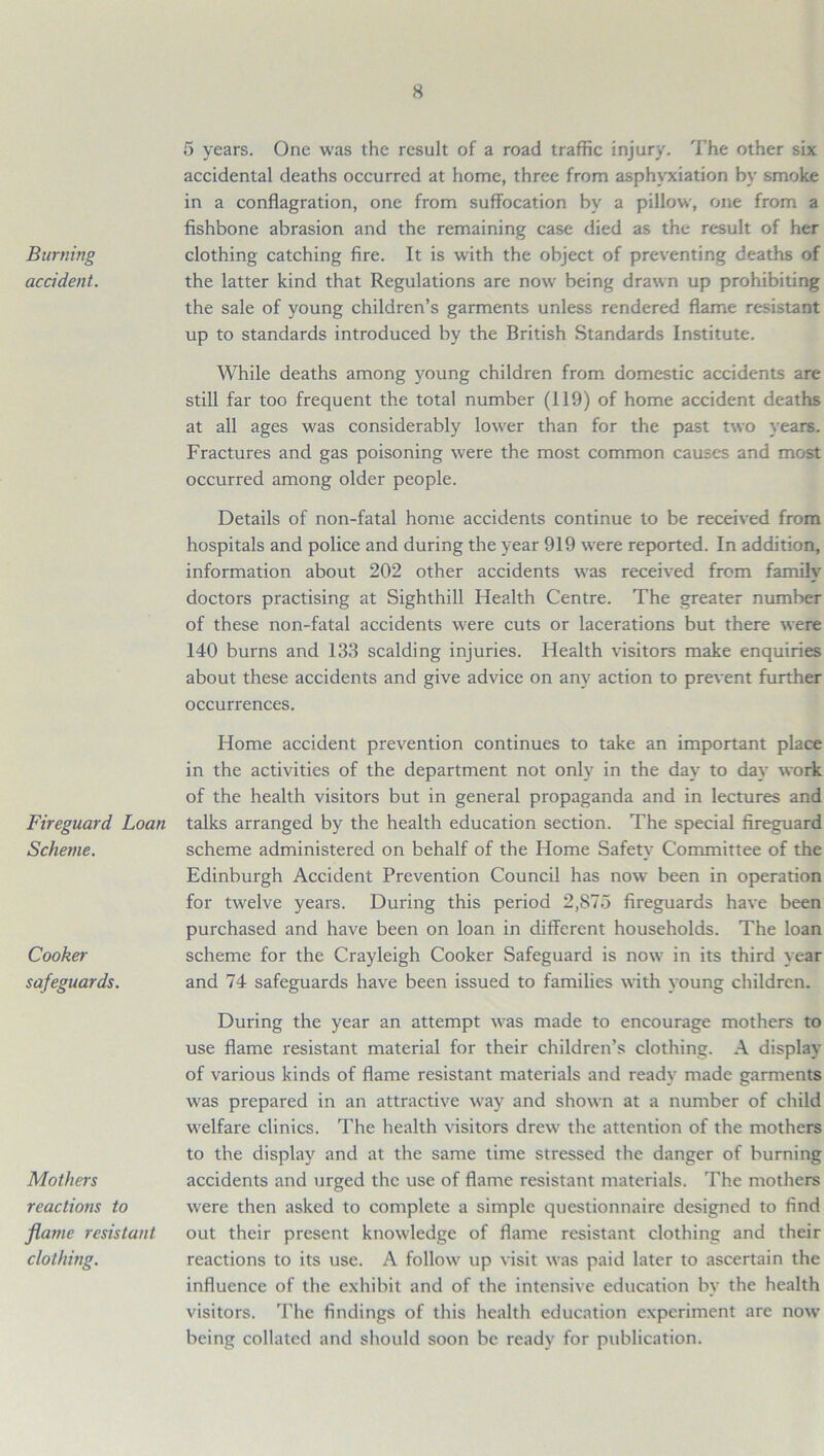Burning accident. Fireguard Loan Scheme. Cooker safeguards. Mothers reactions to flattie resistant clothing. 5 years. One was the result of a road traffic injury. The other six accidental deaths occurred at home, three from asphyxiation by smoke in a conflagration, one from suffocation hv a pillow, one from a fishbone abrasion and the remaining case died as the result of her clothing catching fire. It is with the object of preventing deaths of the latter kind that Regulations are now being drawn up prohibiting the sale of young children’s garments unless rendered flame resistant up to standards introduced by the British Standards Institute. While deaths among young children from domestic accidents are still far too frequent the total number (119) of home accident deaths at all ages was considerably lower than for the past two years. Fractures and gas poisoning were the most common causes and most occurred among older people. Details of non-fatal home accidents continue to be received from hospitals and police and during the year 919 were reported. In addition, information about 202 other accidents was received from family doctors practising at Sighthill Health Centre. The greater number of these non-fatal accidents were cuts or lacerations but there were 140 burns and 133 scalding injuries. Health visitors make enquiries about these accidents and give advice on any action to prevent further occurrences. Home accident prevention continues to take an important place in the activities of the department not only in the day to day work of the health visitors but in general propaganda and in lectures and talks arranged by the health education section. The special fireguard scheme administered on behalf of the Home Safety Committee of the Edinburgh Accident Prevention Council has now been in operation for twelve years. During this period 2,875 fireguards have been purchased and have been on loan in different households. The loan scheme for the Crayleigh Cooker Safeguard is now in its third year and 74 safeguards have been issued to families with young children. During the year an attempt was made to encourage mothers to use flame resistant material for their children’s clothing. A display of various kinds of flame resistant materials and ready made garments was prepared in an attractive way and shown at a number of child welfare clinics. The health visitors drew the attention of the mothers to the display and at the same time stressed the danger of burning accidents and urged the use of flame resistant materials. The mothers were then asked to complete a simple questionnaire designed to find out their present knowledge of flame resistant clothing and their reactions to its use. A follow up visit was paid later to ascertain the influence of the exhibit and of the intensive education by the health visitors. The findings of this health education experiment are now being collated and should soon be ready for publication.