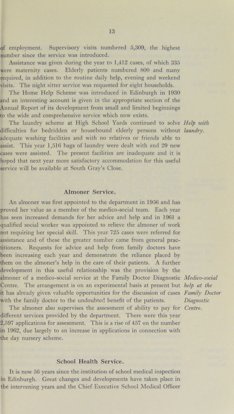 of employment. Supervisory visits numbered 5,309, the highest number since the service was introduced. Assistance was given during the year to 1,412 cases, of which 335 were maternity cases. Elderly patients numbered 800 and many required, in addition to the routine daily help, evening and weekend visits. The night sitter service was requested for eight households. The Home Help Scheme was introduced in Edinburgh in 1930 and an interesting account is given in the appropriate section of the Annual Report of its development from small and limited beginnings to the wide and comprehensive service which now exists. The laundry scheme at High School Yards continued to solve Help with difficulties for bedridden or housebound elderly persons without laundry. adequate washing facilities and with no relatives or friends able to assist. This year 1,516 bags of laundry were dealt with and 29 new cases were assisted. The present facilities are inadequate and it is hoped that next year more satisfactory accommodation for this useful service will be available at South Gray’s Close. Almoner Service. An almoner was first appointed to the department in 1956 and has proved her value as a member of the medico-social team. Each year has seen increased demands for her advice and help and in 1961 a qualified social worker was appointed to relieve the almoner of work not requiring her special skill. This year 725 cases were referred for assistance and of these the greater number came from general prac- titioners. Requests for advice and help from family doctors have been increasing each year and demonstrate the reliance placed by them on the almoner’s help in the care of their patients. A further development in this useful relationship was the provision by the almoner of a medico-social service at the Family Doctor Diagnostic Centre. The arrangement is on an experimental basis at present but it has already given valuable opportunities for the discussion of cases with the family doctor to the undoubted benefit of the patients. The almoner also supervises the assessment of ability to pay for different services provided by the department. There were this year 2,597 applications for assessment. This is a rise of 457 on the number in 1962, due largely to an increase in applications in connection with the day nursery scheme. Medico-social help at the Family Doctor Diagnostic Centre. School Health Service. It is now 56 years since the institution of school medical inspection in Edinburgh. Great changes and developments have taken place in the intervening years and the Chief Executive School Medical Officer