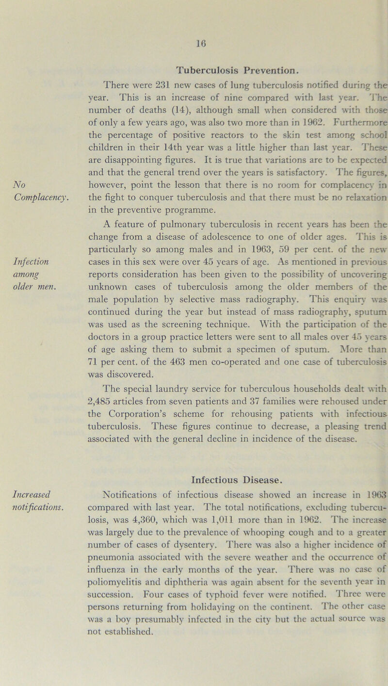 No Complacency. Infection among older men. Increased notifications. 16 Tuberculosis Prevention. There were 231 new cases of lung tuberculosis notified during the year. This is an increase of nine compared with last year. The number of deaths (14), although small when considered with those of only a few years ago, was also two more than in 1962. Furthermore the percentage of positive reactors to the skin test among school children in their 14th year was a little higher than last year. These are disappointing figures. It is true that variations are to be expected and that the general trend over the years is satisfactory. The figures, however, point the lesson that there is no room for complacency in the fight to conquer tuberculosis and that there must be no relaxation in the preventive programme. A feature of pulmonary tuberculosis in recent years has been the change from a disease of adolescence to one of older ages. This is particularly so among males and in 1963, 59 per cent, of the new cases in this sex were over 45 years of age. As mentioned in previous reports consideration has been given to the possibility of uncovering unknown cases of tuberculosis among the older members of the male population by selective mass radiography. This enquiry was continued during the year but instead of mass radiography, sputum was used as the screening technique. With the participation of the doctors in a group practice letters were sent to all males over 45 years of age asking them to submit a specimen of sputum. More than 71 per cent, of the 463 men co-operated and one case of tuberculosis was discovered. The special laundry service for tuberculous households dealt with 2,485 articles from seven patients and 37 families were rehoused under the Corporation’s scheme for rehousing patients with infectious tuberculosis. These figures continue to decrease, a pleasing trend associated with the general decline in incidence of the disease. Infectious Disease. Notifications of infectious disease showed an increase in 1963 compared with last year. The total notifications, excluding tubercu- losis, was 4,360, which was 1,011 more than in 1962. The increase was largely due to the prevalence of 'whooping cough and to a greater number of cases of dysentery. There was also a higher incidence of pneumonia associated with the severe weather and the occurrence of influenza in the early months of the year. There was no case of poliomyelitis and diphtheria was again absent for the seventh year in succession. Four cases of typhoid fever were notified. Three were persons returning from holidaying on the continent. The other case was a boy presumably infected in the city but the actual source was not established.