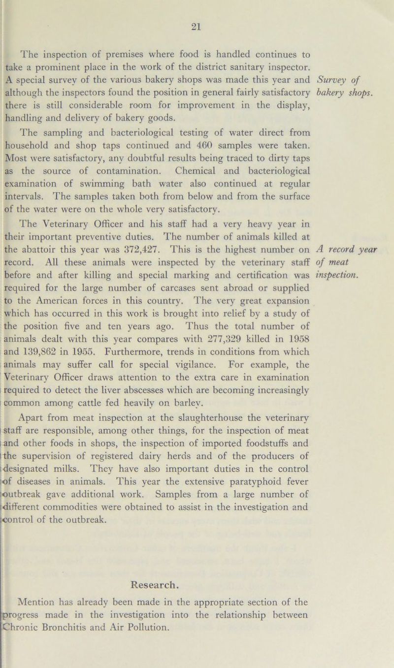 The inspection of premises where food is handled continues to take a prominent place in the work of the district sanitary inspector. A special survey of the various bakery shops was made this year and Survey of although the inspectors found the position in general fairly satisfactory bakery shops. there is still considerable room for improvement in the display, handling and delivery of bakery goods. The sampling and bacteriological testing of water direct from household and shop taps continued and 460 samples were taken. Most were satisfactory, any doubtful results being traced to dirty taps as the source of contamination. Chemical and bacteriological examination of swimming bath water also continued at regular intervals. The samples taken both from below and from the surface of the water were on the whole very satisfactory. The Veterinary Officer and his staff had a very heavy year in their important preventive duties. The number of animals killed at the abattoir this year was 372,427. This is the highest number on A record year record. All these animals were inspected by the veterinary staff of meat before and after killing and special marking and certification was inspection. required for the large number of carcases sent abroad or supplied to the American forces in this country. The very great expansion which has occurred in this work is brought into relief by a study of the position five and ten years ago. Thus the total number of animals dealt with this year compares with 277,329 killed in 1958 and 139,S62 in 1955. Furthermore, trends in conditions from which animals may suffer call for special vigilance. For example, the Veterinary Officer draws attention to the extra care in examination required to detect the liver abscesses which are becoming increasingly ! common among cattle fed heavily on barley. Apart from meat inspection at the slaughterhouse the veterinary ! staff are responsible, among other things, for the inspection of meat i and other foods in shops, the inspection of imported foodstuffs and l the supervision of registered dairy herds and of the producers of ( designated milks. They have also important duties in the control [of diseases in animals. This year the extensive paratyphoid fever outbreak gave additional work. Samples from a large number of different commodities were obtained to assist in the investigation and control of the outbreak. Research. Mention has already been made in the appropriate section of the progress made in the investigation into the relationship between Chronic Bronchitis and Air Pollution.