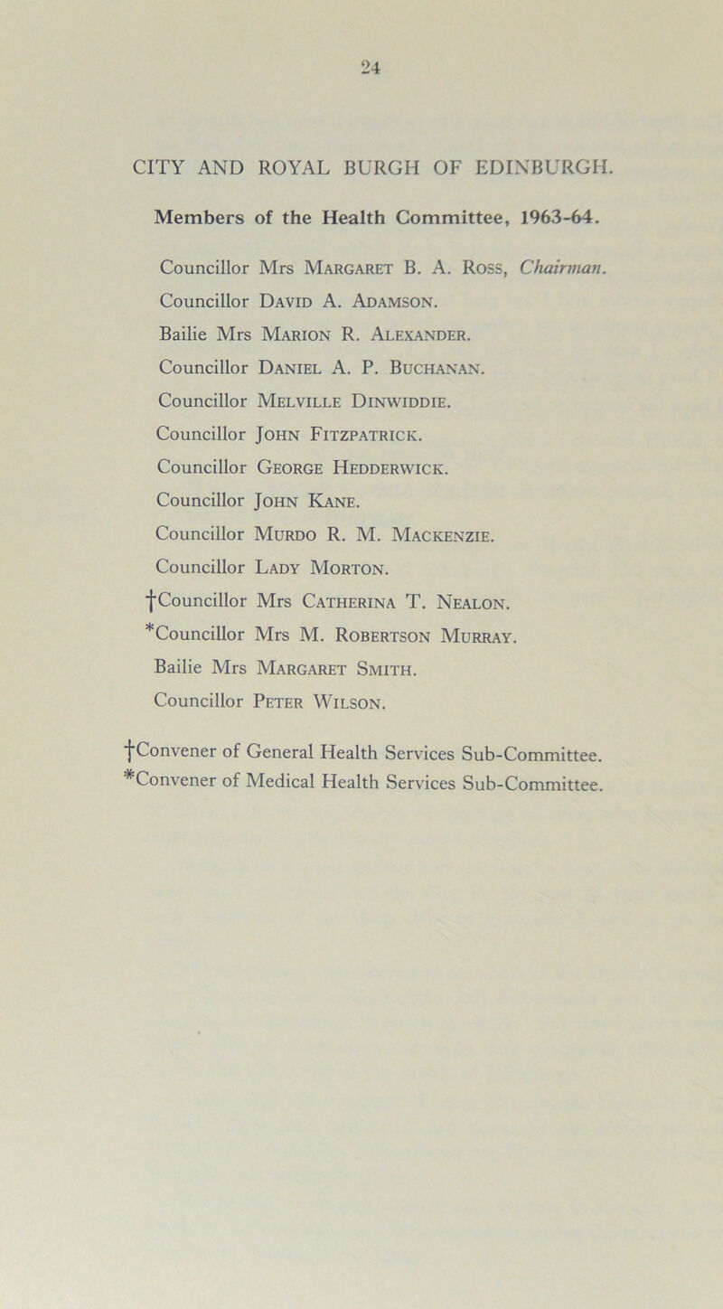 CITY AND ROYAL BURGH OF EDINBURGH. Members of the Health Committee, 1963-64. Councillor Mrs Margaret B. A. Ross, Chairman. Councillor David A. Adamson. Bailie Mrs Marion R. Alexander. Councillor Daniel A. P. Buchanan. Councillor Melville Dinwiddie. Councillor John Fitzpatrick. Councillor George Hedderwick. Councillor John Kane. Councillor Murdo R. M. Mackenzie. Councillor Lady Morton. ■{•Councillor Mrs Catherina T. Nealon. *Councillor Mrs M. Robertson Murray. Bailie Mrs Margaret Smith. Councillor Peter Wilson. ■{•Convener of General Health Services Sub-Committee. ^Convener of Medical Health Services Sub-Committee.