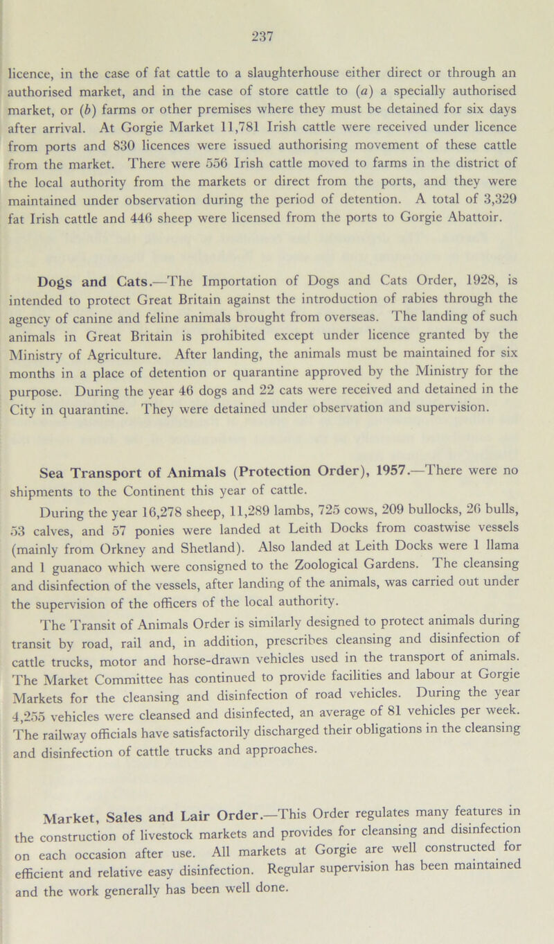 licence, in the case of fat cattle to a slaughterhouse either direct or through an authorised market, and in the case of store cattle to (a) a specially authorised market, or (b) farms or other premises where they must be detained for six days after arrival. At Gorgie Market 11,781 Irish cattle were received under licence from ports and 830 licences were issued authorising movement of these cattle from the market. There were 556 Irish cattle moved to farms in the district of the local authority from the markets or direct from the ports, and they were maintained under observation during the period of detention. A total of 3,329 fat Irish cattle and 446 sheep were licensed from the ports to Gorgie Abattoir. Dogs and Cats.—The Importation of Dogs and Cats Order, 1928, is intended to protect Great Britain against the introduction of rabies through the agency of canine and feline animals brought from overseas. The landing of such animals in Great Britain is prohibited except under licence granted by the Ministry of Agriculture. After landing, the animals must be maintained for six months in a place of detention or quarantine approved by the Ministry for the purpose. During the year 46 dogs and 22 cats were received and detained in the City in quarantine. They were detained under observation and supervision. Sea Transport of Animals (Protection Order), 1957.—There were no shipments to the Continent this year of cattle. During the year 16,278 sheep, 11,289 lambs, 725 cows, 209 bullocks, 26 bulls, 53 calves, and 57 ponies were landed at Leith Docks from coastwise vessels (mainly from Orkney and Shetland). Also landed at Leith Docks were 1 llama and 1 guanaco which were consigned to the Zoological Gardens. The cleansing and disinfection of the vessels, after landing of the animals, was carried out under the supervision of the officers of the local authority. The Transit of Animals Order is similarly designed to protect animals during transit by road, rail and, in addition, prescribes cleansing and disinfection of cattle trucks, motor and horse-drawn vehicles used in the transport of animals. The Market Committee has continued to provide facilities and labour at Gorgie Markets for the cleansing and disinfection of road vehicles. During the ^ear 4,255 vehicles were cleansed and disinfected, an average of 81 vehicles per week. The railway officials have satisfactorily discharged their obligations in the cleansing and disinfection of cattle trucks and approaches. Market, Sales and Lair Order.—This Order regulates many features in the construction of livestock markets and provides for cleansing and disinfection on each occasion after use. All markets at Gorgie are well constructed for efficient and relative easy disinfection. Regular supervision has been maintained and the work generally has been well done.