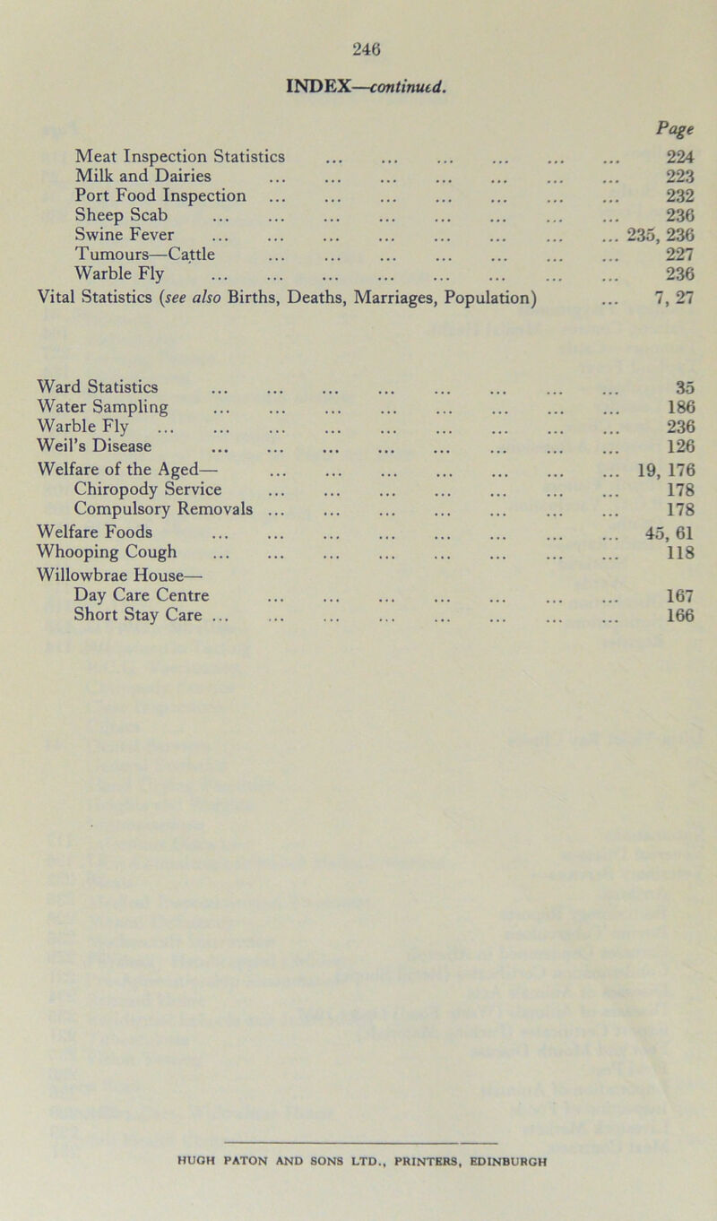 INDEX—continued. Page Meat Inspection Statistics 224 Milk and Dairies ... ... ... ... ... 223 Port Food Inspection ... ... ... ... ... ... ... 232 Sheep Scab ... ... ... ... ... ... ... ... 236 Swine Fever ... ... ... ... ... ... 235,236 Tumours—Cattle ... ... ... ... ... ... ... 227 Warble Fly 236 Vital Statistics (see also Births, Deaths, Marriages, Population) ... 7, 27 Ward Statistics 35 Water Sampling 186 Warble Fly 236 Weil’s Disease 126 Welfare of the Aged— ... 19, 176 Chiropody Service 178 Compulsory Removals ... 178 Welfare Foods 45, 61 Whooping Cough 118 Willowbrae House— Day Care Centre 167 Short Stay Care 166 HUGH PATON AND SONS LTD., PRINTERS, EDINBURGH