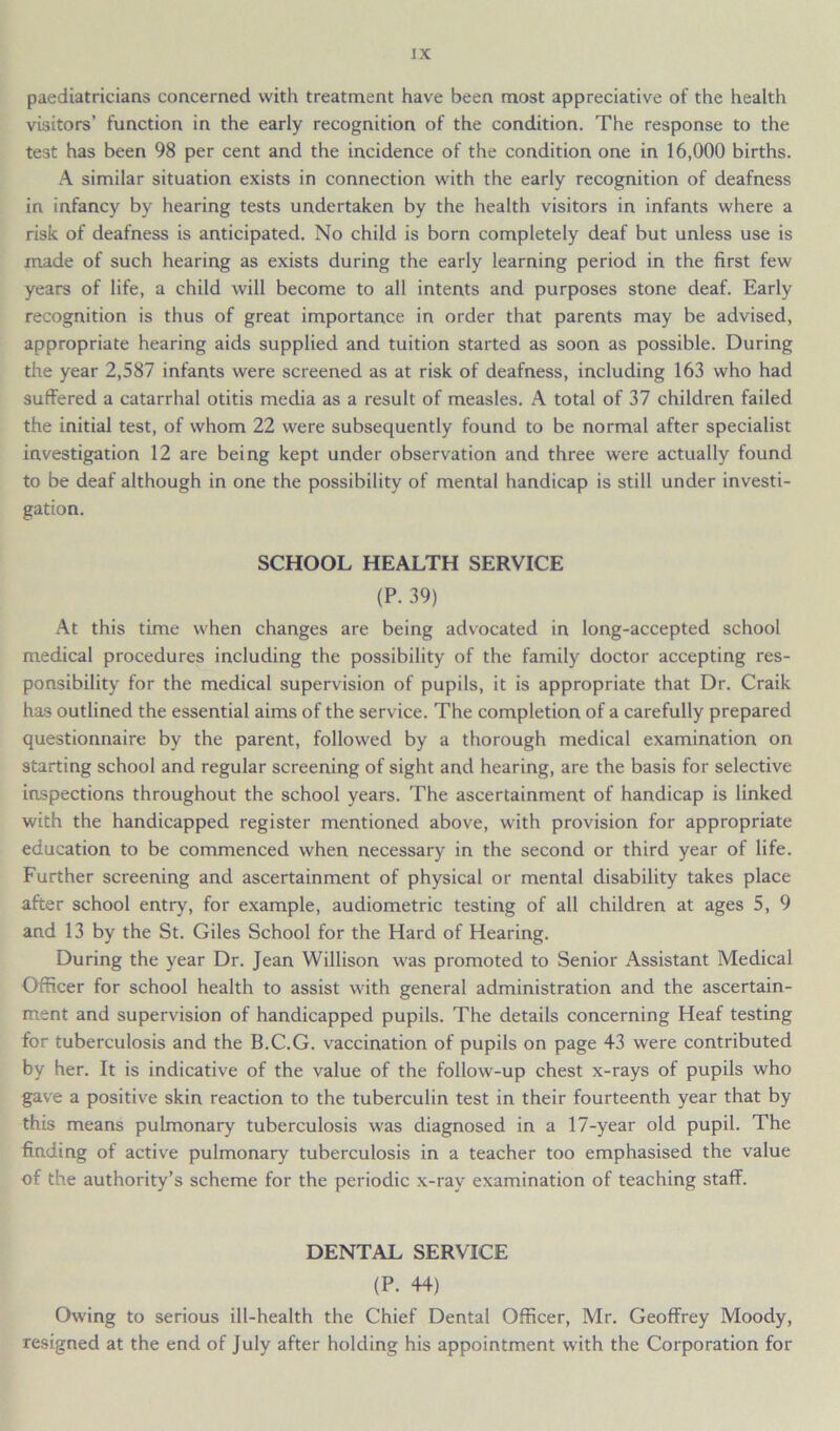 paediatricians concerned with treatment have been most appreciative of the health visitors’ function in the early recognition of the condition. The response to the test has been 98 per cent and the incidence of the condition one in 16,000 births. A similar situation exists in connection with the early recognition of deafness in infancy by hearing tests undertaken by the health visitors in infants where a risk of deafness is anticipated. No child is born completely deaf but unless use is made of such hearing as exists during the early learning period in the first few years of life, a child will become to all intents and purposes stone deaf. Early recognition is thus of great importance in order that parents may be advised, appropriate hearing aids supplied and tuition started as soon as possible. During the year 2,587 infants were screened as at risk of deafness, including 163 who had suffered a catarrhal otitis media as a result of measles. A total of 37 children failed the initial test, of whom 22 were subsequently found to be normal after specialist investigation 12 are being kept under observation and three were actually found to be deaf although in one the possibility of mental handicap is still under investi- gation. SCHOOL HEALTH SERVICE (P. 39) At this time when changes are being advocated in long-accepted school medical procedures including the possibility of the family doctor accepting res- ponsibility for the medical supervision of pupils, it is appropriate that Dr. Craik has outlined the essential aims of the service. The completion of a carefully prepared questionnaire by the parent, followed by a thorough medical examination on starting school and regular screening of sight and hearing, are the basis for selective inspections throughout the school years. The ascertainment of handicap is linked with the handicapped register mentioned above, with provision for appropriate education to be commenced when necessary in the second or third year of life. Further screening and ascertainment of physical or mental disability takes place after school entry, for example, audiometric testing of all children at ages 5, 9 and 13 by the St. Giles School for the Hard of Hearing. During the year Dr. Jean Willison was promoted to Senior Assistant Medical Officer for school health to assist with general administration and the ascertain- ment and supervision of handicapped pupils. The details concerning Heaf testing for tuberculosis and the B.C.G. vaccination of pupils on page 43 were contributed by her. It is indicative of the value of the follow-up chest x-rays of pupils who gave a positive skin reaction to the tuberculin test in their fourteenth year that by this means pulmonary tuberculosis was diagnosed in a 17-year old pupil. The finding of active pulmonary tuberculosis in a teacher too emphasised the value of the authority’s scheme for the periodic x-ray examination of teaching staff. DENTAL SERVICE (P. 44) Owing to serious ill-health the Chief Dental Officer, Mr. Geoffrey Moody, resigned at the end of July after holding his appointment with the Corporation for