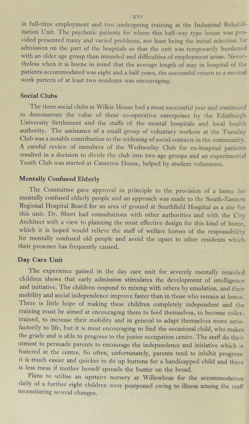 XVJ in full-time employment and two undergoing training at the Industrial Rehabil- itation Unit. The psychotic patients for whom this half-way type house was pro- vided presented many and varied problems, not least being the initial selection for admission on the part of the hospitals so that the unit was temporarily burdened with an older age group than intended and difficulties of employment arose. Never- theless when it is borne in mind that the average length of stay in hospital of the patients accommodated was eight and a half years, the successful return to a normal work pattern of at least two residents was encouraging. Social Clubs The three social clubs at Wilkie House had a most successful vear and continued to demonstrate the value of these co-operative enterprises by the Edinburgh University Settlement and the staffs of the mental hospitals and local health authority. The assistance of a small group of voluntary workers at the Tuesday Club was a notable contribution to the widening of social contacts in the community. A careful review of members of the Wednesday Club for ex-hospital patients resulted in a decision to divide the club into two age groups and an experimental Youth Club was started at Cameron House, helped by student volunteers. Mentally Confused Elderly The Committee gave approval in principle to the provision of a home for mentally confused elderly people and an approach was made to the South-Eastern Regional Hospital Board for an area of ground at Southfield Hospital as a site for this unit. Dr. Short had consultations with other authorities and with the City Architect with a view to planning the most effective design for this kind of home, which it is hoped would relieve the staff of welfare homes of the responsibility for mentally confused old people and avoid the upset to other residents which their presence has frequently caused. Day Care Unit The experience gained in the day care unit for severely mentally retarded children shows that early admission stimulates the development of intelligence and initiative. The children respond to mixing with others by emulation, and their mobility and social independence improve faster than in those who remain at home. There is little hope of making these children completely independent and the training must be aimed at encouraging them to feed themselves, to become toilet- trained, to increase their mobility and in general to adapt themselves more satis- factorily to life, but it is most encouraging to find the occasional child, who makes the grade and is able to progress to the junior occupation centre. The staff do their utmost to persuade parents to encourage the independence and initiative which is fostered at the centre. So often, unfortunately, parents tend to inhibit progress: it is much easier and quicker to do up buttons for a handicapped child and there is less mess if mother herself spreads the butter on the bread. Plans to utilise an upstairs nursery at Willowbrae for the accommodation daily of a further eight children were postponed owing to illness among the staff necessitating several changes.