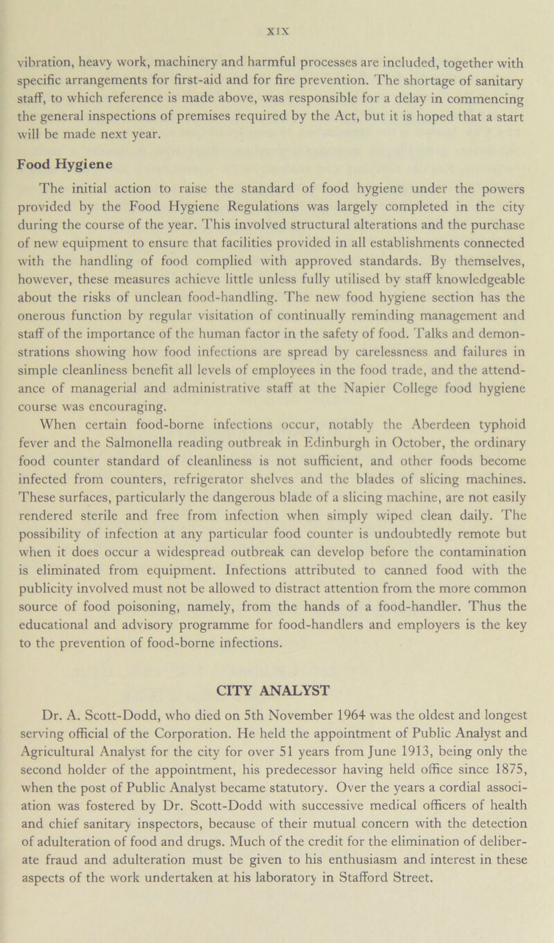vibration, heavy work, machinery and harmful processes are included, together with specific arrangements for first-aid and for fire prevention. The shortage of sanitary staff, to which reference is made above, was responsible for a delay in commencing the general inspections of premises required by the Act, but it is hoped that a start will be made next year. Food Hygiene The initial action to raise the standard of food hygiene under the powers provided by the Food Hygiene Regulations was largely completed in the city during the course of the year. This involved structural alterations and the purchase of new equipment to ensure that facilities provided in all establishments connected with the handling of food complied with approved standards. By themselves, however, these measures achieve little unless fully utilised by staff knowledgeable about the risks of unclean food-handling. The new food hygiene section has the onerous function by regular visitation of continually reminding management and staff of the importance of the human factor in the safety of food. Talks and demon- strations showing how food infections are spread by carelessness and failures in simple cleanliness benefit all levels of employees in the food trade, and the attend- ance of managerial and administrative staff at the Napier College food hygiene course was encouraging. When certain food-borne infections occur, notably the Aberdeen typhoid fever and the Salmonella reading outbreak in Edinburgh in October, the ordinary food counter standard of cleanliness is not sufficient, and other foods become infected from counters, refrigerator shelves and the blades of slicing machines. These surfaces, particularly the dangerous blade of a slicing machine, are not easily rendered sterile and free from infection when simply wiped clean daily. The possibility of infection at any particular food counter is undoubtedly remote but when it does occur a widespread outbreak can develop before the contamination is eliminated from equipment. Infections attributed to canned food with the publicity involved must not be allowed to distract attention from the more common source of food poisoning, namely, from the hands of a food-handler. Thus the educational and advisory programme for food-handlers and employers is the key to the prevention of food-borne infections. CITY ANALYST Dr. A. Scott-Dodd, who died on 5th November 1964 was the oldest and longest serving official of the Corporation. He held the appointment of Public Analyst and Agricultural Analyst for the city for over 51 years from June 1913, being only the second holder of the appointment, his predecessor having held office since 1875, when the post of Public Analyst became statutory. Over the years a cordial associ- ation was fostered by Dr. Scott-Dodd with successive medical officers of health and chief sanitary inspectors, because of their mutual concern with the detection of adulteration of food and drugs. Much of the credit for the elimination of deliber- ate fraud and adulteration must be given to his enthusiasm and interest in these aspects of the work undertaken at his laboratory in Stafford Street.