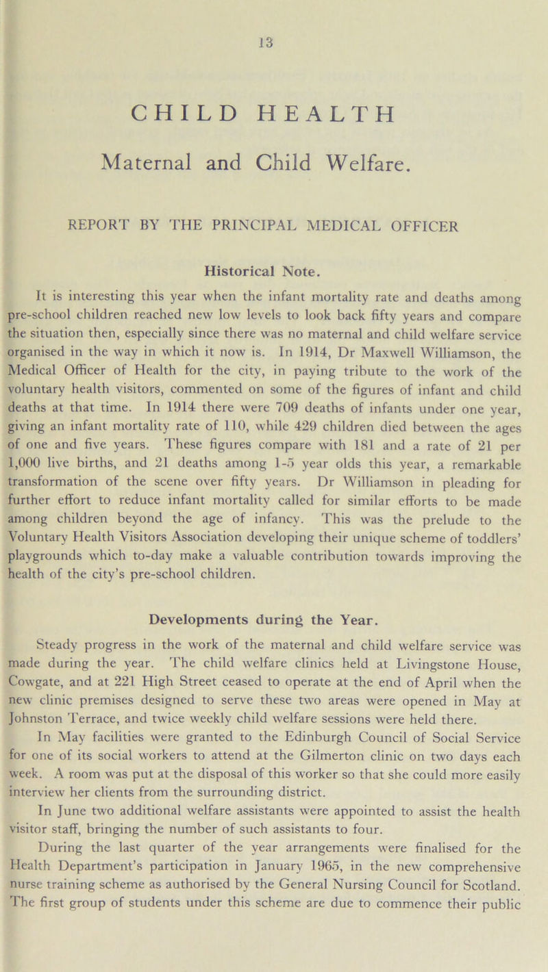 CHILD HEALTH Maternal and Child Welfare. REPORT BY THE PRINCIPAL MEDICAL OFFICER Historical Note. It is interesting this year when the infant mortality rate and deaths among pre-school children reached new low levels to look back fifty years and compare the situation then, especially since there was no maternal and child welfare service organised in the way in which it now is. In 1914, Dr Maxwell Williamson, the Medical Officer of Health for the city, in paying tribute to the work of the voluntary health visitors, commented on some of the figures of infant and child deaths at that time. In 1914 there were 709 deaths of infants under one year, giving an infant mortality rate of 110, while 429 children died between the ages of one and five years. These figures compare with 181 and a rate of 21 per 1,000 live births, and 21 deaths among 1-5 year olds this year, a remarkable transformation of the scene over fifty years. Dr Williamson in pleading for further effort to reduce infant mortality called for similar efforts to be made among children beyond the age of infancy. This was the prelude to the Voluntary Health Visitors Association developing their unique scheme of toddlers’ playgrounds which to-day make a valuable contribution towards improving the health of the city’s pre-school children. Developments during the Year. Steady progress in the work of the maternal and child welfare service was made during the year. The child welfare clinics held at Livingstone House, Cowgate, and at 221 High Street ceased to operate at the end of April when the new clinic premises designed to serve these two areas were opened in May at Johnston Terrace, and twice weekly child welfare sessions were held there. In May facilities were granted to the Edinburgh Council of Social Service for one of its social workers to attend at the Gilmerton clinic on two days each week. A room was put at the disposal of this worker so that she could more easily interview her clients from the surrounding district. In June two additional welfare assistants were appointed to assist the health visitor staff, bringing the number of such assistants to four. During the last quarter of the year arrangements were finalised for the Health Department’s participation in January 1965, in the new comprehensive nurse training scheme as authorised by the General Nursing Council for Scotland. The first group of students under this scheme are due to commence their public