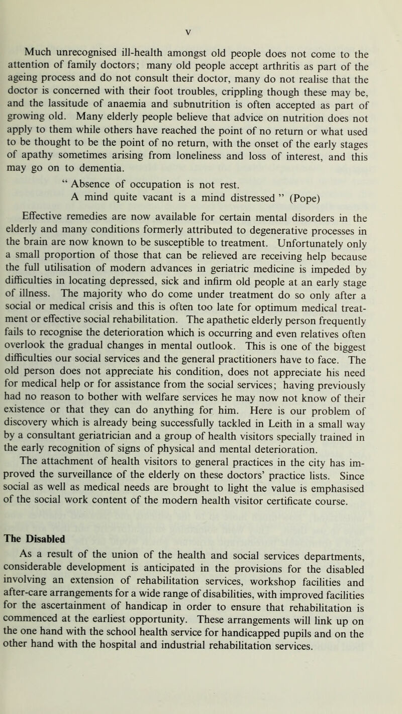 Much unrecognised ill-health amongst old people does not come to the attention of family doctors; many old people accept arthritis as part of the ageing process and do not consult their doctor, many do not realise that the doctor is concerned with their foot troubles, crippling though these may be, and the lassitude of anaemia and subnutrition is often accepted as part of growing old. Many elderly people believe that advice on nutrition does not apply to them while others have reached the point of no return or what used to be thought to be the point of no return, with the onset of the early stages of apathy sometimes arising from loneliness and loss of interest, and this may go on to dementia. “ Absence of occupation is not rest. A mind quite vacant is a mind distressed ” (Pope) Effective remedies are now available for certain mental disorders in the elderly and many conditions formerly attributed to degenerative processes in the brain are now known to be susceptible to treatment. Unfortunately only a small proportion of those that can be relieved are receiving help because the full utilisation of modern advances in geriatric medicine is impeded by difficulties in locating depressed, sick and infirm old people at an early stage of illness. The majority who do come under treatment do so only after a social or medical crisis and this is often too late for optimum medical treat- ment or effective social rehabilitation. The apathetic elderly person frequently fails to recognise the deterioration which is occurring and even relatives often overlook the gradual changes in mental outlook. This is one of the biggest difficulties our social services and the general practitioners have to face. The old person does not appreciate his condition, does not appreciate his need for medical help or for assistance from the social services; having previously had no reason to bother with welfare services he may now not know of their existence or that they can do anything for him. Here is our problem of discovery which is already being successfully tackled in Leith in a small way by a consultant geriatrician and a group of health visitors specially trained in the early recognition of signs of physical and mental deterioration. The attachment of health visitors to general practices in the city has im- proved the surveillance of the elderly on these doctors’ practice lists. Since social as well as medical needs are brought to light the value is emphasised of the social work content of the modem health visitor certificate course. The Disabled As a result of the union of the health and social services departments, considerable development is anticipated in the provisions for the disabled involving an extension of rehabilitation services, workshop facilities and after-care arrangements for a wide range of disabilities, with improved facilities for the ascertainment of handicap in order to ensure that rehabilitation is commenced at the earliest opportunity. These arrangements will link up on the one hand with the school health service for handicapped pupils and on the other hand with the hospital and industrial rehabilitation services.