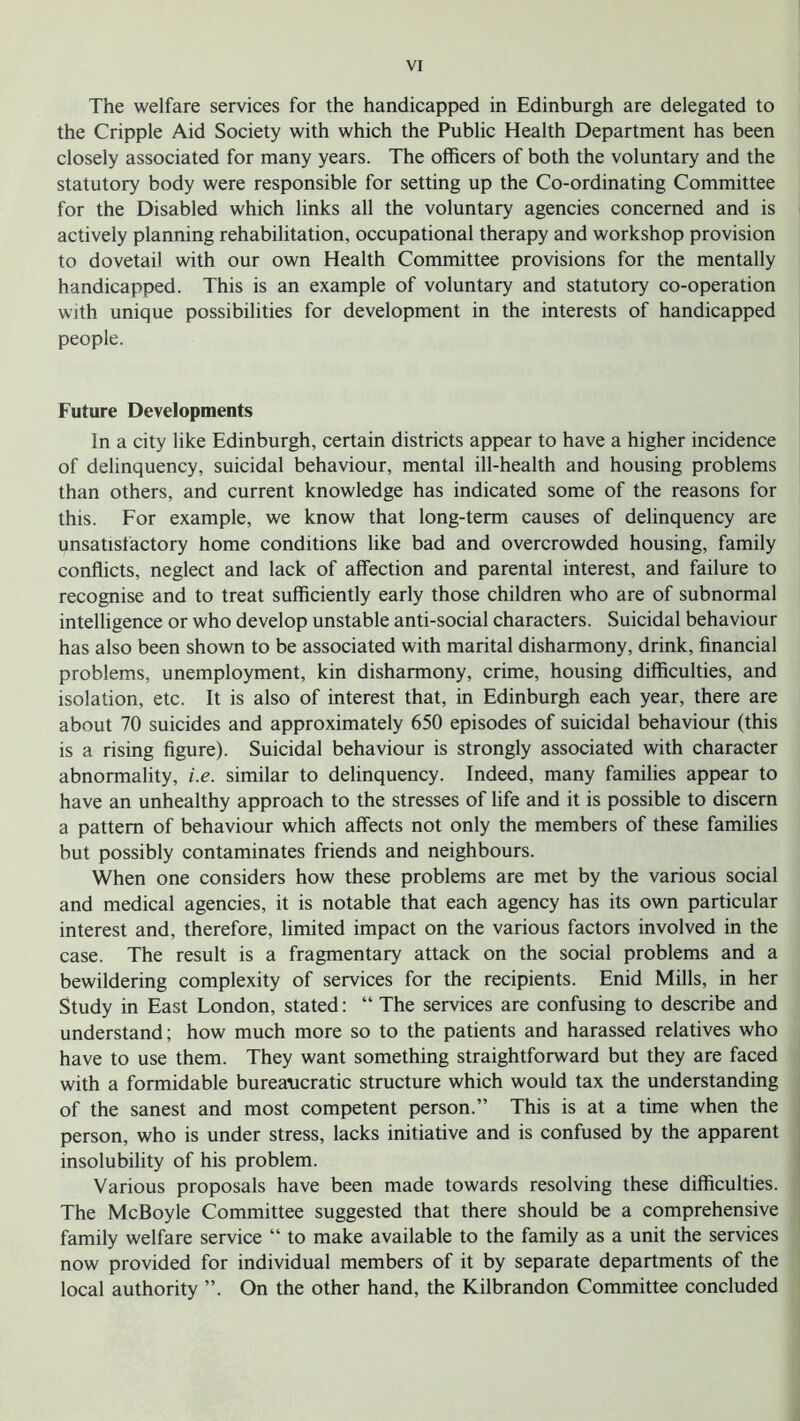 The welfare services for the handicapped in Edinburgh are delegated to the Cripple Aid Society with which the Public Health Department has been closely associated for many years. The officers of both the voluntary and the statutory body were responsible for setting up the Co-ordinating Committee for the Disabled which links all the voluntary agencies concerned and is actively planning rehabilitation, occupational therapy and workshop provision to dovetail with our own Health Committee provisions for the mentally handicapped. This is an example of voluntary and statutory co-operation with unique possibilities for development in the interests of handicapped people. Future Developments In a city like Edinburgh, certain districts appear to have a higher incidence of delinquency, suicidal behaviour, mental ill-health and housing problems than others, and current knowledge has indicated some of the reasons for this. For example, we know that long-term causes of delinquency are unsatisfactory home conditions like bad and overcrowded housing, family conflicts, neglect and lack of affection and parental interest, and failure to recognise and to treat sufficiently early those children who are of subnormal intelligence or who develop unstable anti-social characters. Suicidal behaviour has also been shown to be associated with marital disharmony, drink, financial problems, unemployment, kin disharmony, crime, housing difficulties, and isolation, etc. It is also of interest that, in Edinburgh each year, there are about 70 suicides and approximately 650 episodes of suicidal behaviour (this is a rising figure). Suicidal behaviour is strongly associated with character abnormality, i.e. similar to delinquency. Indeed, many families appear to have an unhealthy approach to the stresses of life and it is possible to discern a pattern of behaviour which affects not only the members of these families but possibly contaminates friends and neighbours. When one considers how these problems are met by the various social and medical agencies, it is notable that each agency has its own particular interest and, therefore, limited impact on the various factors involved in the case. The result is a fragmentary attack on the social problems and a bewildering complexity of services for the recipients. Enid Mills, in her Study in East London, stated: “ The services are confusing to describe and understand; how much more so to the patients and harassed relatives who have to use them. They want something straightforward but they are faced with a formidable bureaucratic structure which would tax the understanding of the sanest and most competent person.” This is at a time when the person, who is under stress, lacks initiative and is confused by the apparent insolubility of his problem. Various proposals have been made towards resolving these difficulties. The McBoyle Committee suggested that there should be a comprehensive family welfare service “ to make available to the family as a unit the services now provided for individual members of it by separate departments of the local authority ”. On the other hand, the Kilbrandon Committee concluded