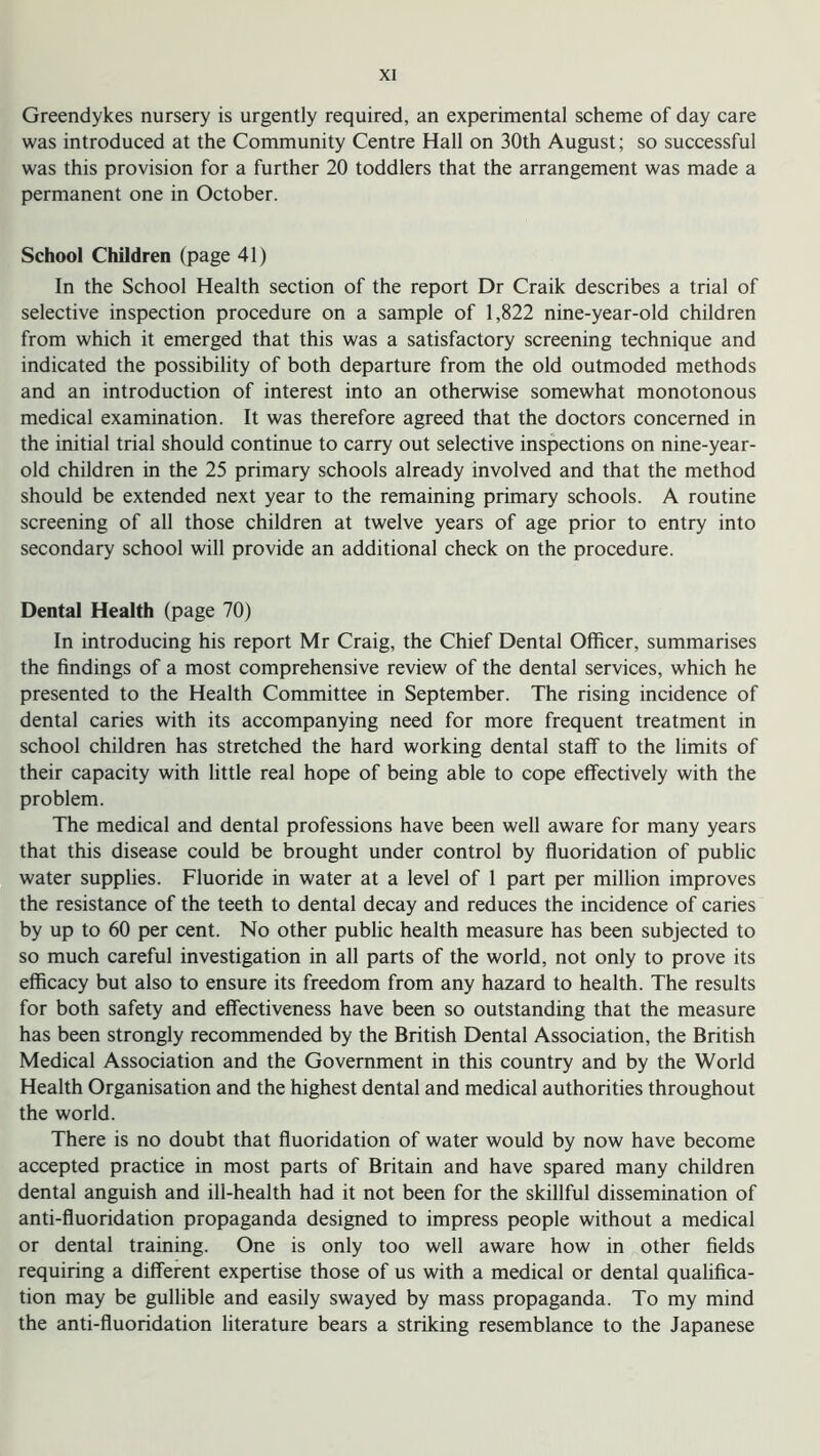 Greendykes nursery is urgently required, an experimental scheme of day care was introduced at the Community Centre Hall on 30th August; so successful was this provision for a further 20 toddlers that the arrangement was made a permanent one in October. School Children (page 41) In the School Health section of the report Dr Craik describes a trial of selective inspection procedure on a sample of 1,822 nine-year-old children from which it emerged that this was a satisfactory screening technique and indicated the possibility of both departure from the old outmoded methods and an introduction of interest into an otherwise somewhat monotonous medical examination. It was therefore agreed that the doctors concerned in the initial trial should continue to carry out selective inspections on nine-year- old children in the 25 primary schools already involved and that the method should be extended next year to the remaining primary schools. A routine screening of all those children at twelve years of age prior to entry into secondary school will provide an additional check on the procedure. Dental Health (page 70) In introducing his report Mr Craig, the Chief Dental Officer, summarises the findings of a most comprehensive review of the dental services, which he presented to the Health Committee in September. The rising incidence of dental caries with its accompanying need for more frequent treatment in school children has stretched the hard working dental staff to the limits of their capacity with little real hope of being able to cope effectively with the problem. The medical and dental professions have been well aware for many years that this disease could be brought under control by fluoridation of public water supplies. Fluoride in water at a level of 1 part per million improves the resistance of the teeth to dental decay and reduces the incidence of caries by up to 60 per cent. No other public health measure has been subjected to so much careful investigation in all parts of the world, not only to prove its efficacy but also to ensure its freedom from any hazard to health. The results for both safety and effectiveness have been so outstanding that the measure has been strongly recommended by the British Dental Association, the British Medical Association and the Government in this country and by the World Health Organisation and the highest dental and medical authorities throughout the world. There is no doubt that fluoridation of water would by now have become accepted practice in most parts of Britain and have spared many children dental anguish and ill-health had it not been for the skillful dissemination of anti-fluoridation propaganda designed to impress people without a medical or dental training. One is only too well aware how in other fields requiring a different expertise those of us with a medical or dental qualifica- tion may be gullible and easily swayed by mass propaganda. To my mind the anti-fluoridation literature bears a striking resemblance to the Japanese