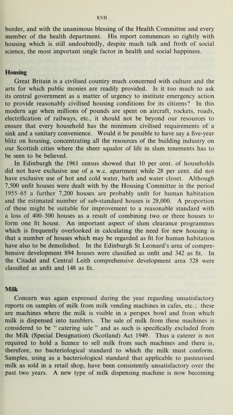 border, and with the unanimous blessing of the Health Committee and every member of the health department. His report commences so rightly with housing which is still undoubtedly, despite much talk and froth of social science, the most important single factor in health and social happiness. Housing Great Britain is a civilised country much concerned with culture and the arts for which public monies are readily provided. Is it too much to ask its central government as a matter of urgency to institute emergency action to provide reasonably civilised housing conditions for its citizens? In this modern age when millions of pounds are spent on aircraft, rockets, roads, electrification of railways, etc., it should not be beyond our resources to ensure that every household has the minimum civilised requirements of a sink and a sanitary convenience. Would it be possible to have say a five-year blitz on housing, concentrating all the resources of the building industry on our Scottish cities where the sheer squalor of life in slum tenements has to be seen to be believed. In Edinburgh the 1961 census showed that 10 per cent, of households did not have exclusive use of a w.c. apartment while 28 per cent, did not have exclusive use of hot and cold water, bath and water closet. Although 7,500 unfit houses were dealt with by the Housing Committee in the period 1955-65 a further 7,200 houses are probably unfit for human habitation and the estimated number of sub-standard houses is 28,000. A proportion of these might be suitable for improvement to a reasonable standard with a loss of 400-500 houses as a result of combining two or three houses to form one fit house. An important aspect of slum clearance programmes which is frequently overlooked in calculating the need for new housing is that a number of houses which may be regarded as fit for human habitation have also to be demolished. In the Edinburgh St Leonard’s area of compre- hensive development 894 houses were classified as unfit and 342 as fit. In the Citadel and Central Leith comprehensive development area 528 were classified as unfit and 148 as fit. Milk Concern was again expressed during the year regarding unsatisfactory reports on samples of milk from milk vending machines in cafes, etc.; these are machines where the milk is visible in a perspex bowl and from which milk is dispensed into tumblers. The sale of milk from these machines is considered to be “ catering sale ” and as such is specifically excluded from the Milk (Special Designation) (Scotland) Act 1949. Thus a caterer is not required to hold a licence to sell milk from such machines and there is, therefore, no bacteriological standard to which the milk must conform. Samples, using as a bacteriological standard that applicable to pasteurised milk as sold in a retail shop, have been consistently unsatisfactory over the past two years. A new type of milk dispensing machine is now becoming