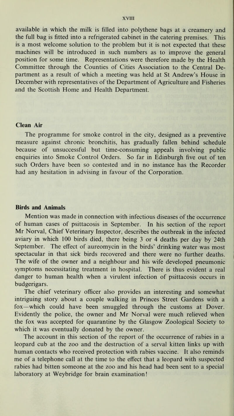 available in which the milk is filled into polythene bags at a creamery and the full bag is fitted into a refrigerated cabinet in the catering premises. This is a most welcome solution to the problem but it is not expected that these machines will be introduced in such numbers as to improve the general position for some time. Representations were therefore made by the Health Committee through the Counties of Cities Association to the Central De- partment as a result of which a meeting was held at St Andrew’s House in December with representatives of the Department of Agriculture and Fisheries and the Scottish Home and Health Department. Clean Air The programme for smoke control in the city, designed as a preventive measure against chronic bronchitis, has gradually fallen behind schedule because of unsuccessful but time-consuming appeals involving public enquiries into Smoke Control Orders. So far in Edinburgh five out of ten such Orders have been so contested and in no instance has the Recorder had any hesitation in advising in favour of the Corporation. Birds and Animals Mention was made in connection with infectious diseases of the occurrence of human cases of psittacosis in September. In his section of the report Mr Norval, Chief Veterinary Inspector, describes the outbreak in the infected aviary in which 100 birds died, there being 3 or 4 deaths per day by 24th September. The effect of aureomycin in the birds’ drinking water was most spectacular in that sick birds recovered and there were no further deaths. The wife of the owner and a neighbour and his wife developed pneumonic symptoms necessitating treatment in hospital. There is thus evident a real danger to human health when a virulent infection of psittacosis occurs in budgerigars. The chief veterinary officer also provides an interesting and somewhat intriguing story about a couple walking in Princes Street Gardens with a fox—which could have been smuggled through the customs at Dover. Evidently the police, the owner and Mr Norval were much relieved when the fox was accepted for quarantine by the Glasgow Zoological Society to which it was eventually donated by the owner. The account in this section of the report of the occurrence of rabies in a leopard cub at the zoo and the destruction of a serval kitten links up with human contacts who received protection with rabies vaccine. It also reminds me of a telephone call at the time to the effect that a leopard with suspected rabies had bitten someone at the zoo and his head had been sent to a special laboratory at Weybridge for brain examination!