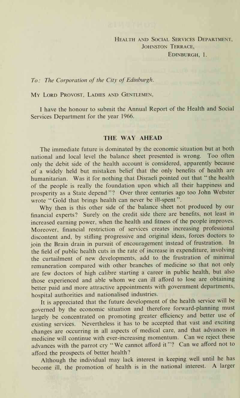 Health and Social Services Department, Johnston Terrace, Edinburgh, 1. To: The Corporation of the City of Edinburgh. My Lord Provost, Ladies and Gentlemen, I have the honour to submit the Annual Report of the Health and Social Services Department for the year 1966. THE WAY AHEAD The immediate future is dominated by the economic situation but at both national and local level the balance sheet presented is wrong. Too often only the debit side of the health account is considered, apparently because of a widely held but mistaken belief that the only benefits of health are humanitarian. Was it for nothing that Disraeli pointed out that “the health of the people is really the foundation upon which all their happiness and prosperity as a State depend”? Over three centuries ago too John Webster wrote “Gold that brings health can never be ill-spent”. Why then is this other side of the balance sheet not produced by our financial experts? Surely on the credit side there are benefits, not least in increased earning power, when the health and fitness of the people improves. Moreover, financial restriction of services creates increasing professional discontent and, by stifling progressive and original ideas, forces doctors to join the Brain drain in pursuit of encouragement instead of frustration. In the field of public health cuts in the rate of increase in expenditure, involving the curtailment of new developments, add to the frustration of minimal remuneration compared with other branches of medicine so that not only are few doctors of high calibre starting a career in public health, but also those experienced and able whom we can ill afford to lose are obtaining better paid and more attractive appointments with government departments, hospital authorities and nationalised industries. It is appreciated that the future development of the health service will be governed by the economic situation and therefore forward-planning must largely be concentrated on promoting greater efficiency and better use of existing services. Nevertheless it has to be accepted that vast and exciting changes are occurring in all aspects of medical care, and that advances in medicine will continue with ever-increasing momentum. Can we reject these advances with the parrot cry “We cannot afford it”? Can we afford not to afford the prospects of better health? Although the individual may lack interest in keeping well until he has become ill, the promotion of health is in the national interest. A larger