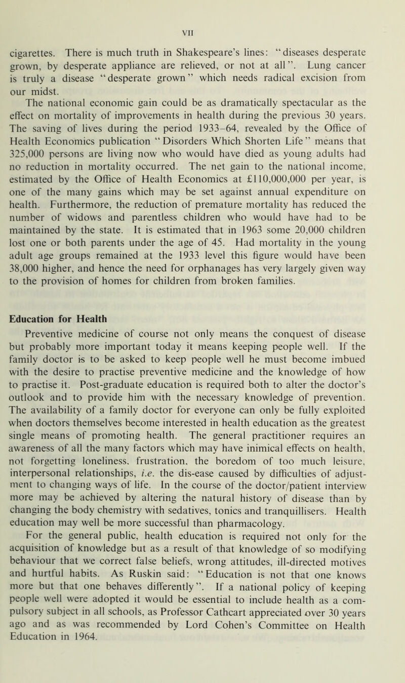 cigarettes. There is much truth in Shakespeare’s lines: “diseases desperate grown, by desperate appliance are relieved, or not at all Lung cancer is truly a disease “ desperate grown ” which needs radical excision from our midst. The national economic gain could be as dramatically spectacular as the effect on mortality of improvements in health during the previous 30 years. The saving of lives during the period 1933-64, revealed by the Office of Health Economics publication “Disorders Which Shorten Life” means that 325.000 persons are living now who would have died as young adults had no reduction in mortality occurred. The net gain to the national income, estimated by the Office of Health Economics at £110,000,000 per year, is one of the many gains which may be set against annual expenditure on health. Furthermore, the reduction of premature mortality has reduced the number of widows and parentless children who would have had to be maintained by the state. It is estimated that in 1963 some 20,000 children lost one or both parents under the age of 45. Had mortality in the young adult age groups remained at the 1933 level this figure would have been 38.000 higher, and hence the need for orphanages has very largely given way to the provision of homes for children from broken families. Education for Health Preventive medicine of course not only means the conquest of disease but probably more important today it means keeping people well. If the family doctor is to be asked to keep people well he must become imbued with the desire to practise preventive medicine and the knowledge of how to practise it. Post-graduate education is required both to alter the doctor’s outlook and to provide him with the necessary knowledge of prevention. The availability of a family doctor for everyone can only be fully exploited when doctors themselves become interested in health education as the greatest single means of promoting health. The general practitioner requires an awareness of all the many factors which may have inimical effects on health, not forgetting loneliness, frustration, the boredom of too much leisure, interpersonal relationships, i.e. the dis-ease caused by difficulties of adjust- ment to changing ways of life. In the course of the doctor/patient interview more may be achieved by altering the natural history of disease than by changing the body chemistry with sedatives, tonics and tranquillisers. Health education may well be more successful than pharmacology. For the general public, health education is required not only for the acquisition of knowledge but as a result of that knowledge of so modifying behaviour that we correct false beliefs, wrong attitudes, ill-directed motives and hurtful habits. As Ruskin said: “Education is not that one knows more but that one behaves differently”. If a national policy of keeping people well were adopted it would be essential to include health as a com- pulsory subject in all schools, as Professor Cathcart appreciated over 30 years ago and as was recommended by Lord Cohen’s Committee on Health Education in 1964.