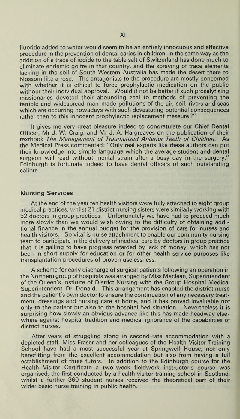 fluoride added to water would seem to be an entirely innocuous and effective procedure in the prevention of dental caries in children, in the same way as the addition of a trace of iodide to the table salt of Switzerland has done much to eliminate endemic goitre in that country, and the spraying of trace elements lacking in the soil of South Western Australia has made the desert there to blossom like a rose. The antagonists to the procedure are mostly concerned with whether it is ethical to force prophylactic medication on the public without their individual approval. Would it not be better if such proselytising missionaries devoted their abounding zeal to methods of preventing the terrible and widespread man-made pollutions of the air, soil, rivers and seas which are occurring nowadays with such devastating potential consequences rather than to this innocent prophylactic replacement measure? It gives me very great pleasure indeed to congratulate our Chief Dental Officer, Mr J. W. Craig, and Mr J. A. Hargreaves on the publication of their textbook The Management of Traumatised Anterior Teeth of Children. As the Medical Press commented: Only real experts like these authors can put their knowledge into simple language which the average student and dental surgeon will read without mental strain after a busy day in the surgery. Edinburgh is fortunate indeed to have dental officers of such outstanding calibre. Nursing Services At the end of the year ten health visitors were fully attached to eight group medical practices, whilst 21 district nursing sisters were similarly working with 52 doctors in group practices. Unfortunately we have had to proceed much more slowly than we would wish owing to the difficulty of obtaining addi- tional finance in the annual budget for the provision of cars for nurses and health visitors. So vital is nurse attachment to enable our community nursing team to participate in the delivery of medical care by doctors in group practice that it is galling to have progress retarded by lack of money, which has not been in short supply for education or for other health service purposes like transplantation procedures of proven uselessness. A scheme for early discharge of surgical patients following an operation in the Northern group of hospitals was arranged by Miss Maclean, Superintendent of the Queen's Institute of District Nursing with the Group Hospital Medical Superintendent, Dr. Donald. This arrangement has enabled the district nurse and the patient's own doctor to ensure the continuation of any necessary treat- ment, dressings and nursing care at home, and it has proved invaluable not only to the patient but also to the hospital bed situation. Nevertheless it is surprising how slowly an obvious advance like this has made headway else- where against hospital tradition and medical ignorance of the capabilities of district nurses. After years of struggling along in second-rate accommodation with a depleted staff, Miss Fraser and her colleagues of the Health Visitor Training School have had a most successful year at Springwell House, not only benefiting from the excellent accommodation but also from having a full establishment of three tutors. In addition to the Edinburgh course for the Health Visitor Certificate a two-week fieldwork instructor's course was organised, the first conducted by a health visitor training school in Scotland, whilst a further 360 student nurses received the theoretical part of their wider basic nurse training in public health.