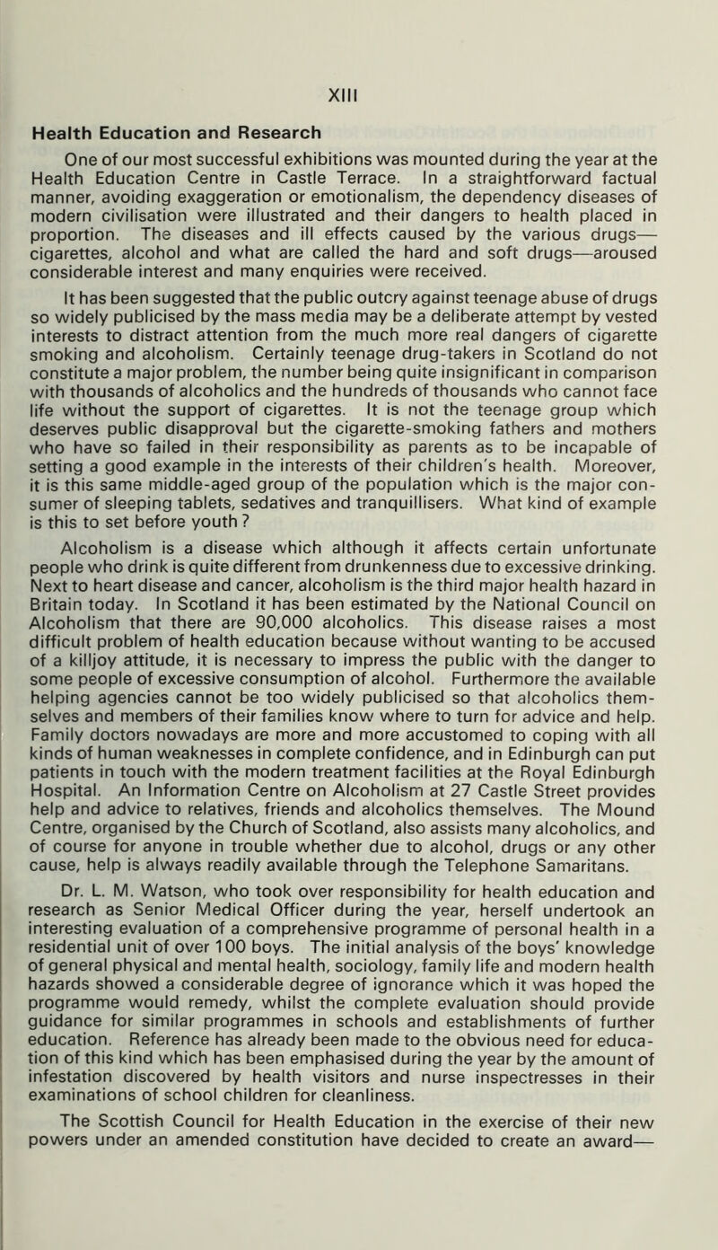 Health Education and Research One of our most successful exhibitions was mounted during the year at the Health Education Centre in Castle Terrace. In a straightforward factual manner, avoiding exaggeration or emotionalism, the dependency diseases of modern civilisation were illustrated and their dangers to health placed in proportion. The diseases and ill effects caused by the various drugs— cigarettes, alcohol and what are called the hard and soft drugs—aroused considerable interest and many enquiries were received. It has been suggested that the public outcry against teenage abuse of drugs so widely publicised by the mass media may be a deliberate attempt by vested interests to distract attention from the much more real dangers of cigarette smoking and alcoholism. Certainly teenage drug-takers in Scotland do not constitute a major problem, the number being quite insignificant in comparison with thousands of alcoholics and the hundreds of thousands who cannot face life without the support of cigarettes. It is not the teenage group which deserves public disapproval but the cigarette-smoking fathers and mothers who have so failed in their responsibility as parents as to be incapable of setting a good example in the interests of their children's health. Moreover, it is this same middle-aged group of the population which is the major con- sumer of sleeping tablets, sedatives and tranquillisers. What kind of example is this to set before youth ? Alcoholism is a disease which although it affects certain unfortunate people who drink is quite different from drunkenness due to excessive drinking. Next to heart disease and cancer, alcoholism is the third major health hazard in Britain today. In Scotland it has been estimated by the National Council on Alcoholism that there are 90,000 alcoholics. This disease raises a most difficult problem of health education because without wanting to be accused of a killjoy attitude, it is necessary to impress the public with the danger to some people of excessive consumption of alcohol. Furthermore the available helping agencies cannot be too widely publicised so that alcoholics them- selves and members of their families know where to turn for advice and help. Family doctors nowadays are more and more accustomed to coping with all kinds of human weaknesses in complete confidence, and in Edinburgh can put patients in touch with the modern treatment facilities at the Royal Edinburgh Hospital. An Information Centre on Alcoholism at 27 Castle Street provides help and advice to relatives, friends and alcoholics themselves. The Mound Centre, organised by the Church of Scotland, also assists many alcoholics, and of course for anyone in trouble whether due to alcohol, drugs or any other cause, help is always readily available through the Telephone Samaritans. Dr. L. M. Watson, who took over responsibility for health education and research as Senior Medical Officer during the year, herself undertook an interesting evaluation of a comprehensive programme of personal health in a residential unit of over 100 boys. The initial analysis of the boys' knowledge of general physical and mental health, sociology, family life and modern health hazards showed a considerable degree of ignorance which it was hoped the programme would remedy, whilst the complete evaluation should provide guidance for similar programmes in schools and establishments of further education. Reference has already been made to the obvious need for educa- tion of this kind which has been emphasised during the year by the amount of infestation discovered by health visitors and nurse inspectresses in their examinations of school children for cleanliness. The Scottish Council for Health Education in the exercise of their new powers under an amended constitution have decided to create an award—