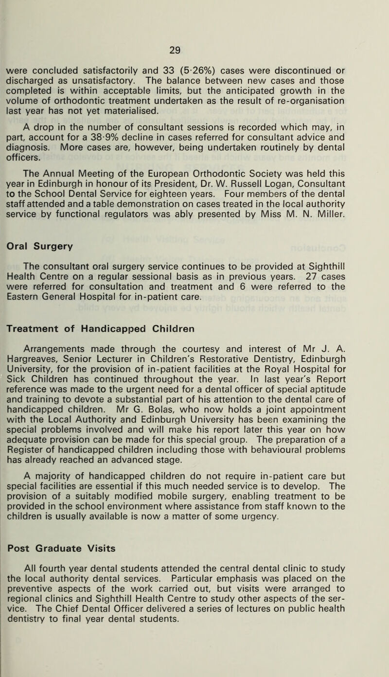 were concluded satisfactorily and 33 (5-26%) cases were discontinued or discharged as unsatisfactory. The balance between new cases and those completed is within acceptable limits, but the anticipated growth in the volume of orthodontic treatment undertaken as the result of re-organisation last year has not yet materialised. A drop in the number of consultant sessions is recorded which may, in part, account for a 38-9% decline in cases referred for consultant advice and diagnosis. More cases are, however, being undertaken routinely by dental officers. The Annual Meeting of the European Orthodontic Society was held this year in Edinburgh in honour of its President, Dr. W. Russell Logan, Consultant to the School Dental Service for eighteen years. Four members of the dental staff attended and a table demonstration on cases treated in the local authority service by functional regulators was ably presented by Miss M. N. Miller. Oral Surgery The consultant oral surgery service continues to be provided at Sighthill Health Centre on a regular sessional basis as in previous years. 27 cases were referred for consultation and treatment and 6 were referred to the Eastern General Hospital for in-patient care. Treatment of Handicapped Children Arrangements made through the courtesy and interest of Mr J. A. Hargreaves, Senior Lecturer in Children's Restorative Dentistry, Edinburgh University, for the provision of in-patient facilities at the Royal Hospital for Sick Children has continued throughout the year. In last year's Report reference was made to the urgent need for a dental officer of special aptitude and training to devote a substantial part of his attention to the dental care of handicapped children. Mr G. Bolas, who now holds a joint appointment with the Local Authority and Edinburgh University has been examining the special problems involved and will make his report later this year on how adequate provision can be made for this special group. The preparation of a Register of handicapped children including those with behavioural problems has already reached an advanced stage. A majority of handicapped children do not require in-patient care but special facilities are essential if this much needed service is to develop. The provision of a suitably modified mobile surgery, enabling treatment to be provided in the school environment where assistance from staff known to the children is usually available is now a matter of some urgency. Post Graduate Visits All fourth year dental students attended the central dental clinic to study the local authority dental services. Particular emphasis was placed on the preventive aspects of the work carried out, but visits were arranged to regional clinics and Sighthill Health Centre to study other aspects of the ser- vice. The Chief Dental Officer delivered a series of lectures on public health dentistry to final year dental students.