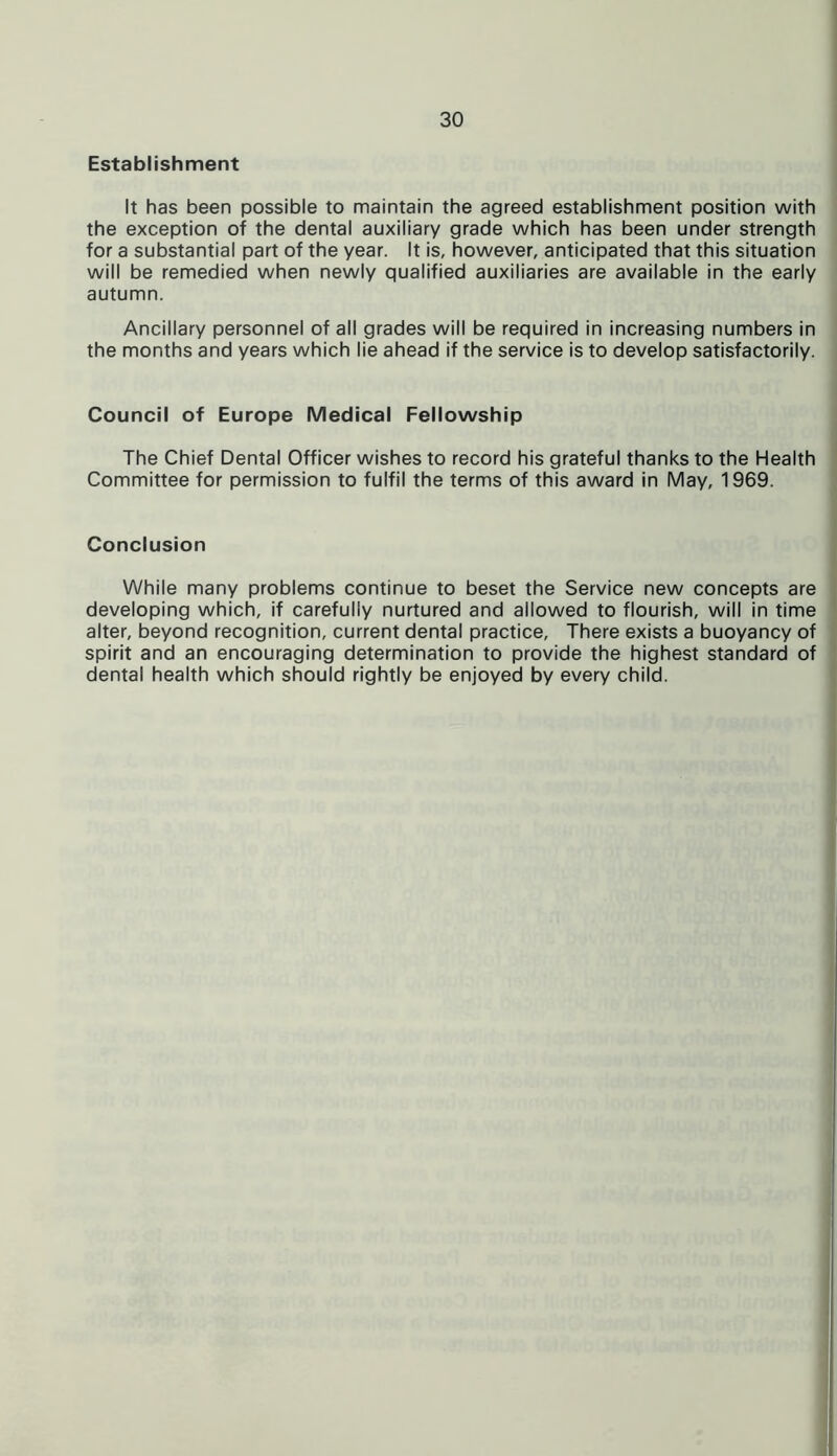 Establishment It has been possible to maintain the agreed establishment position with the exception of the dental auxiliary grade which has been under strength for a substantial part of the year. It is, however, anticipated that this situation will be remedied when newly qualified auxiliaries are available in the early autumn. Ancillary personnel of all grades will be required in increasing numbers in the months and years which lie ahead if the service is to develop satisfactorily. Council of Europe Medical Fellowship The Chief Dental Officer wishes to record his grateful thanks to the Health Committee for permission to fulfil the terms of this award in May, 1969. Conclusion While many problems continue to beset the Service new concepts are developing which, if carefully nurtured and allowed to flourish, will in time alter, beyond recognition, current dental practice, There exists a buoyancy of spirit and an encouraging determination to provide the highest standard of dental health which should rightly be enjoyed by every child.